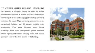 ITC CENTER GREEN BUILDING HYDERABAD
The building is designed keeping in mind the highest
environmental standards. It is made up of brick and concrete
comprising of fly-ash and is equipped with high efficiency
equipment that reduce 53 percent energy consumption over a
conventional building and 40 percent portable water
requirements. Zero water discharge, solar thermal
technology, strom water management system, minimum
exterior lighting and separate smoking rooms with exhaust
system are some of the other features of the building.
6/30/2019 DEPT OF CIVIL ENGG, VEMANA IT 21
 