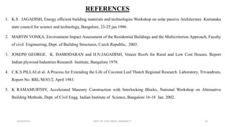 REFERENCES
1. K.S . JAGADISH, Energy efficient building materials and technologies Workshop on solar passive Architecture. Karnataka
state council for science and technology, Bangalore, 23-25 jan.1996.
2. MARTIN VONKA, Environment Impact Assessment of the Residential Buildings and the Multicriterion Approach, Faculty
of civil Engineering, Dept. of Building Structures, Czech Republic, 2003.
3. JOSEPH GEORGE, K. DAMODARAN and H.N.JAGADISH, Veneer Roofs for Rural and Low Cost Houses. Report
Indian plywood Industries Research Institute, Bangalore 1978.
4. C.K.S PILLAI et al. A Process for Extending the Life of Coconut Leaf Thatch Regional Research Laboratory, Trivandrum,
Report No. RRL/M/83/2, April 1983.
5. K RAMAMURTHY, Accelerated Masonry Construction with Interlocking Blocks, National Workshop on Alternative
Building Methods, Dept. of Civil Engg. Indian Institute of Science, Bangalore 16-18 Jan. 2002.
6/30/2019 DEPT OF CIVIL ENGG, VEMANA IT 22
 