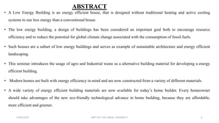ABSTRACT
• A Low Energy Building is an energy efficient house, that is designed without traditional heating and active cooling
systems to use less energy than a conventional house.
• The low energy building, a design of buildings has been considered an important goal both to encourage resource
efficiency and to reduce the potential for global climate change associated with the consumption of fossil fuels.
• Such houses are a subset of low energy buildings and serves as example of sustainable architecture and energy efficient
landscaping.
• This seminar introduces the usage of agro and Industrial waste as a alternative building material for developing a energy
efficient building.
• Modern homes are built with energy efficiency in mind and are now constructed from a variety of different materials.
• A wide variety of energy efficient building materials are now available for today’s home builder. Every homeowner
should take advantages of the new eco-friendly technological advance in home building, because they are affordable,
more efficient and greener.
6/30/2019 DEPT OF CIVIL ENGG, VEMANA IT 3
 