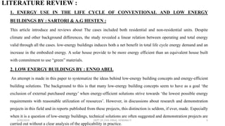 LITERATURE REVIEW :
1. ENERGY USE IN THE LIFE CYCLE OF CONVENTIONAL AND LOW ENERGY
BUILDINGS BY : SARTORI & A.G HESTEN :
This article introduce and reviews about The cases included both residential and non-residential units. Despite
climate and other background differences, the study revealed a linear relation between operating and total energy
valid through all the cases. low-energy buildings induces both a net benefit in total life cycle energy demand and an
increase in the embodied energy. A solar house provide to be more energy efficient than an equivalent house built
with commitment to use “green” materials.
2. LOW ENERGY BUILDINGS BY : ENNO ABEL
An attempt is made in this paper to systematize the ideas behind low-energy building concepts and energy-efficient
building solutions. The background to this is that many low-energy building concepts seem to have as a goal ‘the
exclusion of external purchased energy’ when energy-efficient solutions strive towards ‘the lowest possible energy
requirements with reasonable utilization of resources’. However, in discussions about research and demonstration
projects in this field and in reports published from these projects, this distinction is seldom, if ever, made. Especially
when it is a question of low-energy buildings, technical solutions are often suggested and demonstration projects are
carried out without a clear analysis of the applicability in practice.
6/30/2019 DEPT OF CIVIL ENGG, VEMANA IT 5
 