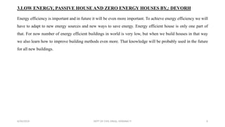 3.LOW ENERGY, PASSIVE HOUSE AND ZERO ENERGY HOUSES BY,: DEVORH
Energy efficiency is important and in future it will be even more important. To achieve energy efficiency we will
have to adapt to new energy sources and new ways to save energy. Energy efficient house is only one part of
that. For now number of energy efficient buildings in world is very low, but when we build houses in that way
we also learn how to improve building methods even more. That knowledge will be probably used in the future
for all new buildings.
6/30/2019 DEPT OF CIVIL ENGG, VEMANA IT 6
 