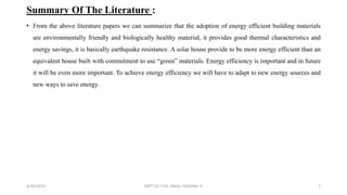 Summary Of The Literature :
• From the above literature papers we can summarize that the adoption of energy efficient building materials
are environmentally friendly and biologically healthy material, it provides good thermal characteristics and
energy savings, it is basically earthquake resistance. A solar house provide to be more energy efficient than an
equivalent house built with commitment to use “green” materials. Energy efficiency is important and in future
it will be even more important. To achieve energy efficiency we will have to adapt to new energy sources and
new ways to save energy.
6/30/2019 DEPT OF CIVIL ENGG, VEMANA IT 7
 