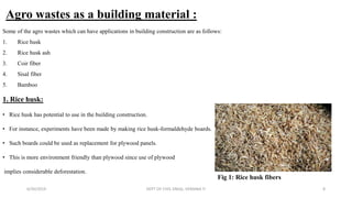 Agro wastes as a building material :
Some of the agro wastes which can have applications in building construction are as follows:
1. Rice husk
2. Rice husk ash
3. Coir fiber
4. Sisal fiber
5. Bamboo
1. Rice husk:
• Rice husk has potential to use in the building construction.
• For instance, experiments have been made by making rice husk-formaldehyde boards.
• Such boards could be used as replacement for plywood panels.
• This is more environment friendly than plywood since use of plywood
implies considerable deforestation.
6/30/2019 DEPT OF CIVIL ENGG, VEMANA IT 8
Fig 1: Rice husk fibers
 