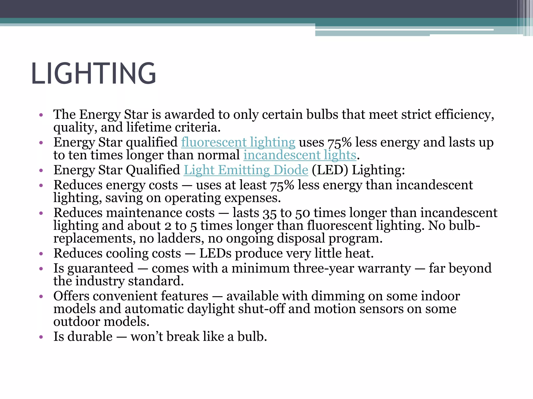 LIGHTING
• The Energy Star is awarded to only certain bulbs that meet strict efficiency,
  quality, and lifetime criteria.
• Energy Star qualified fluorescent lighting uses 75% less energy and lasts up
  to ten times longer than normal incandescent lights.
• Energy Star Qualified Light Emitting Diode (LED) Lighting:
• Reduces energy costs — uses at least 75% less energy than incandescent
  lighting, saving on operating expenses.
• Reduces maintenance costs — lasts 35 to 50 times longer than incandescent
  lighting and about 2 to 5 times longer than fluorescent lighting. No bulb-
  replacements, no ladders, no ongoing disposal program.
• Reduces cooling costs — LEDs produce very little heat.
• Is guaranteed — comes with a minimum three-year warranty — far beyond
  the industry standard.
• Offers convenient features — available with dimming on some indoor
  models and automatic daylight shut-off and motion sensors on some
  outdoor models.
• Is durable — won‘t break like a bulb.
 