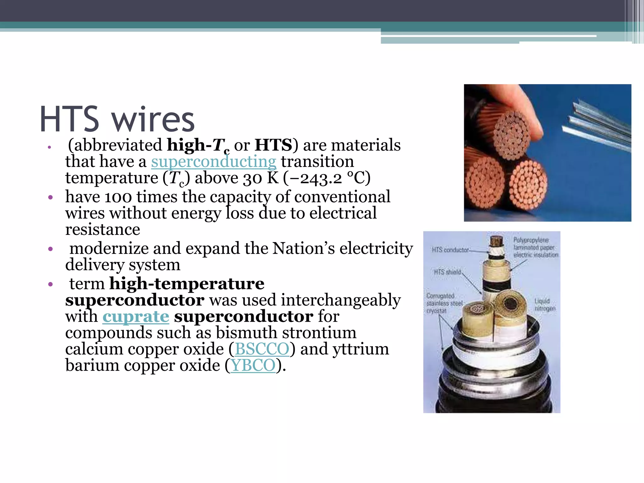 HTS wires
• (abbreviated high-Tc or HTS) are materials
  that have a superconducting transition
  temperature (Tc) above 30 K (−243.2 °C)
• have 100 times the capacity of conventional
  wires without energy loss due to electrical
  resistance
• modernize and expand the Nation‘s electricity
  delivery system
• term high-temperature
  superconductor was used interchangeably
  with cuprate superconductor for
  compounds such as bismuth strontium
  calcium copper oxide (BSCCO) and yttrium
  barium copper oxide (YBCO).
 