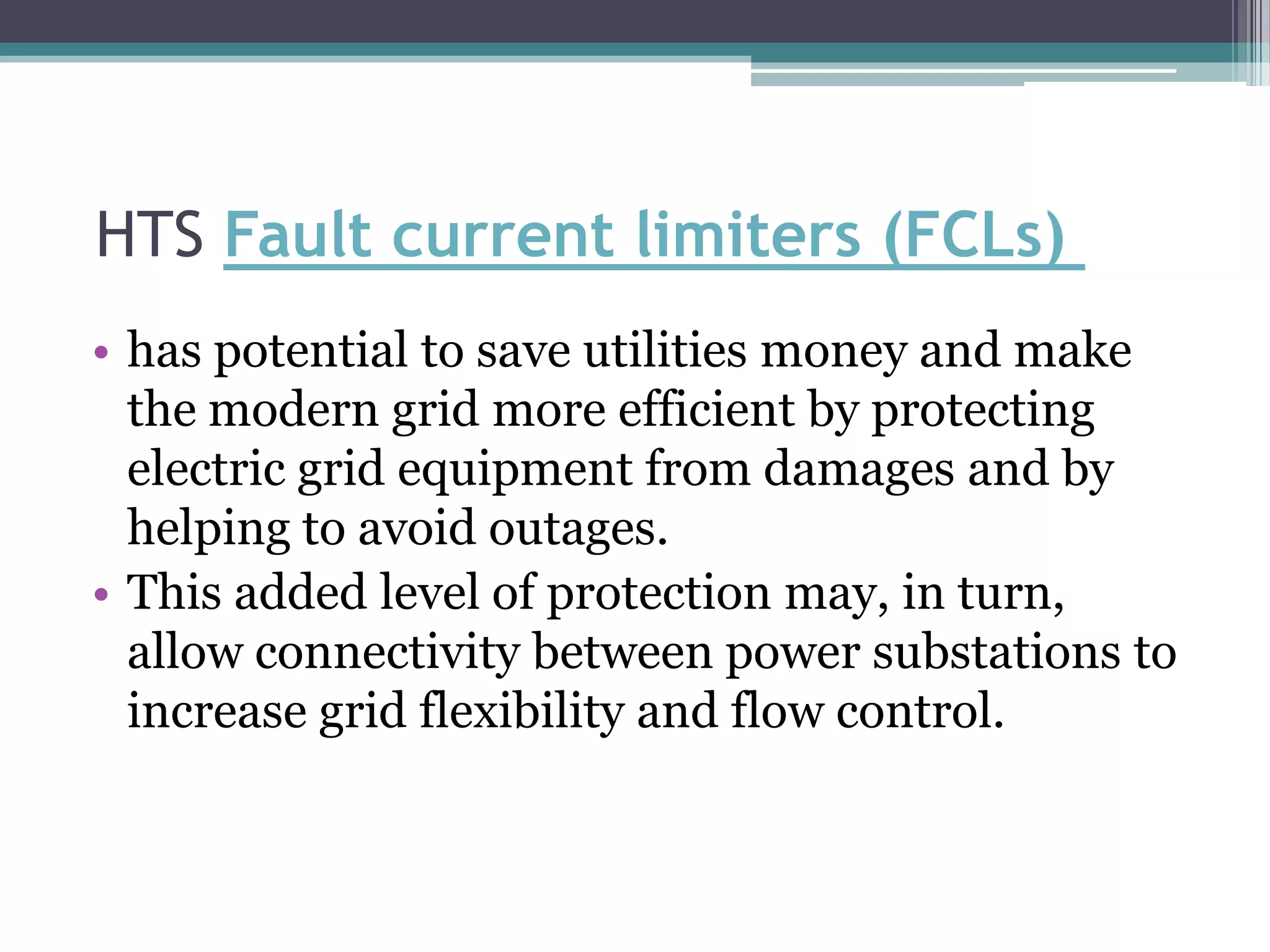 HTS Fault current limiters (FCLs)
• has potential to save utilities money and make
  the modern grid more efficient by protecting
  electric grid equipment from damages and by
  helping to avoid outages.
• This added level of protection may, in turn,
  allow connectivity between power substations to
  increase grid flexibility and flow control.
 