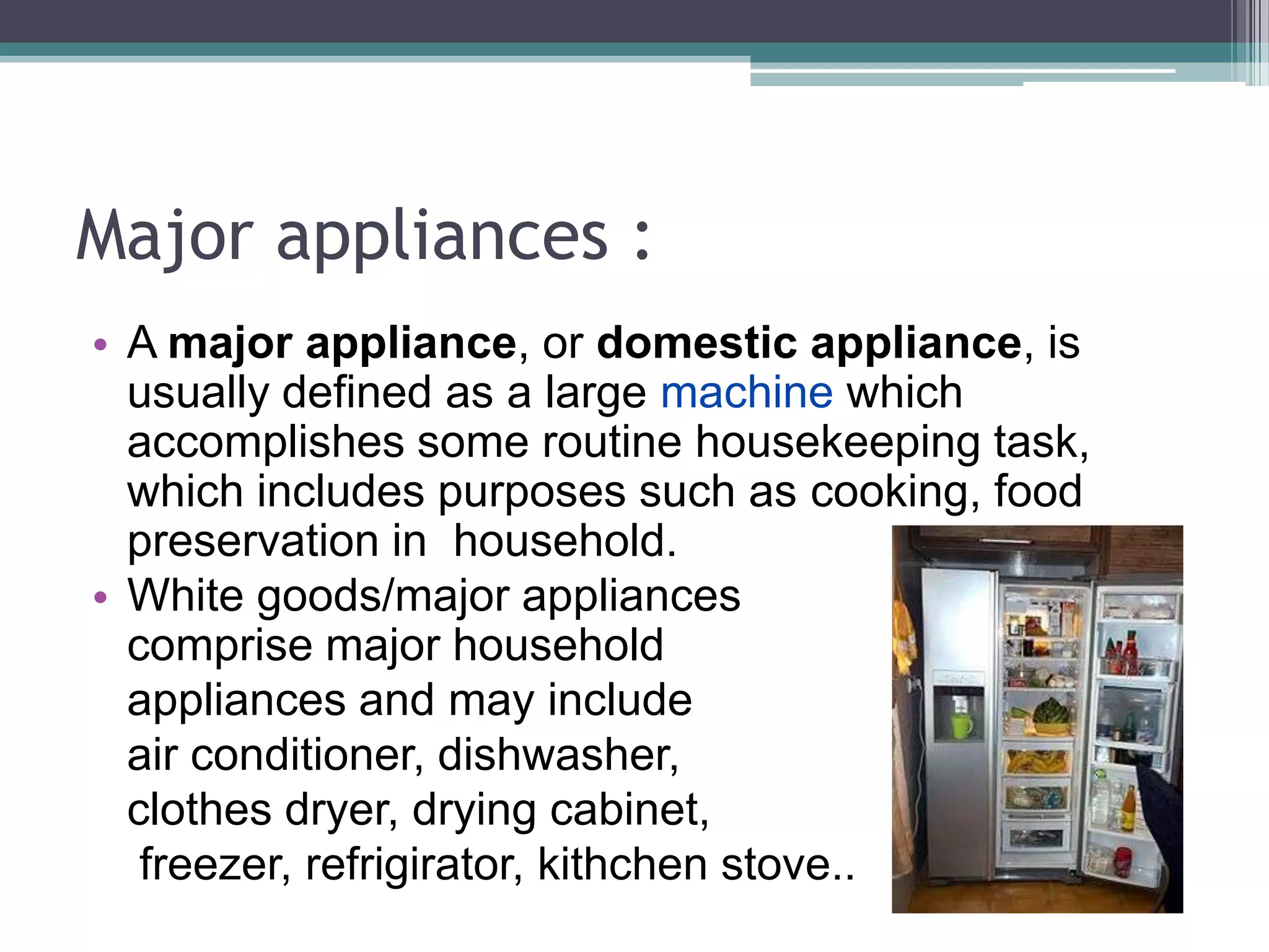 Major appliances :
• A major appliance, or domestic appliance, is
  usually defined as a large machine which
  accomplishes some routine housekeeping task,
  which includes purposes such as cooking, food
  preservation in household.
• White goods/major appliances
  comprise major household
  appliances and may include
  air conditioner, dishwasher,
  clothes dryer, drying cabinet,
   freezer, refrigirator, kithchen stove..
 