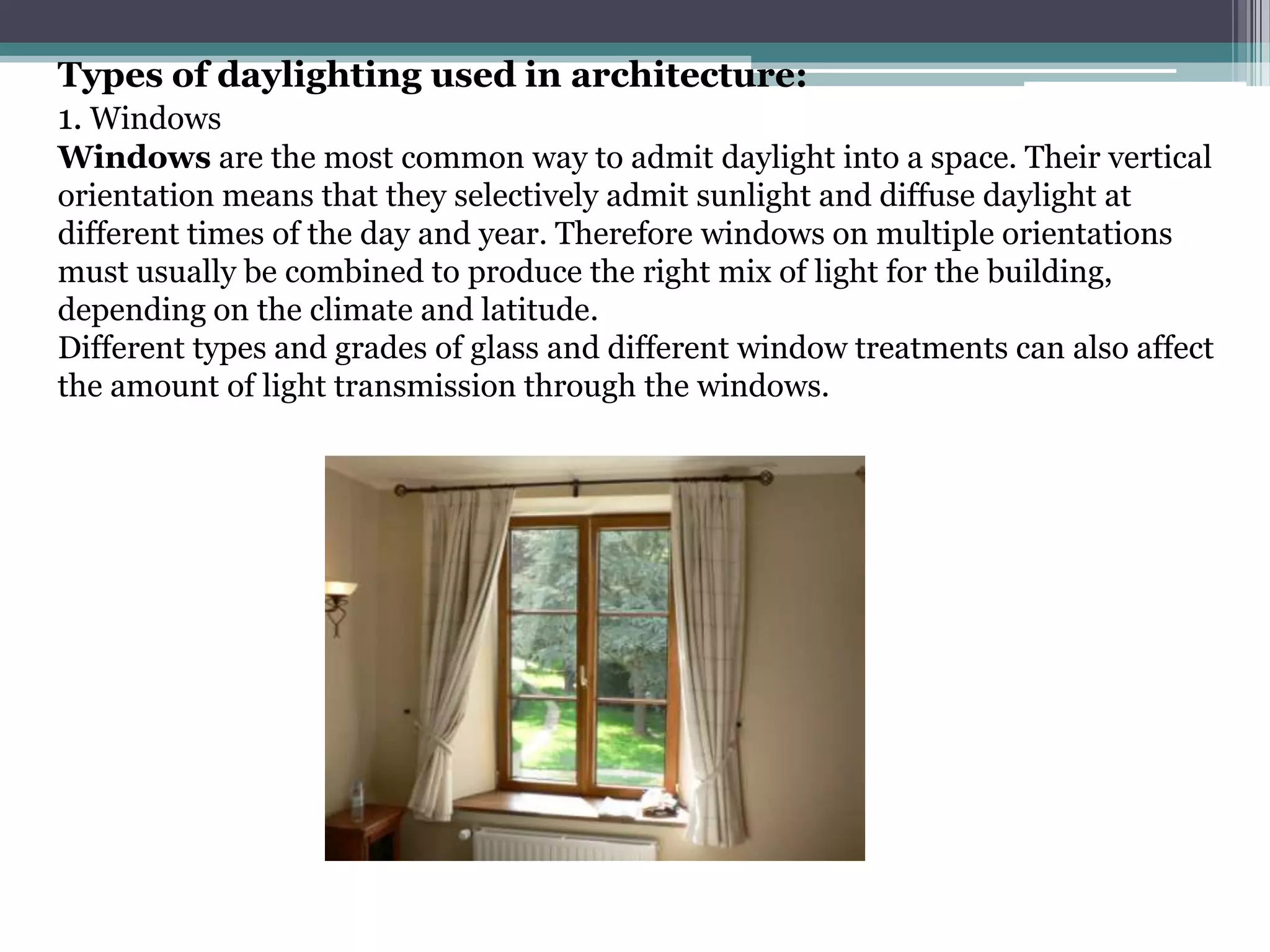 Types of daylighting used in architecture:
1. Windows
Windows are the most common way to admit daylight into a space. Their vertical
orientation means that they selectively admit sunlight and diffuse daylight at
different times of the day and year. Therefore windows on multiple orientations
must usually be combined to produce the right mix of light for the building,
depending on the climate and latitude.
Different types and grades of glass and different window treatments can also affect
the amount of light transmission through the windows.
 