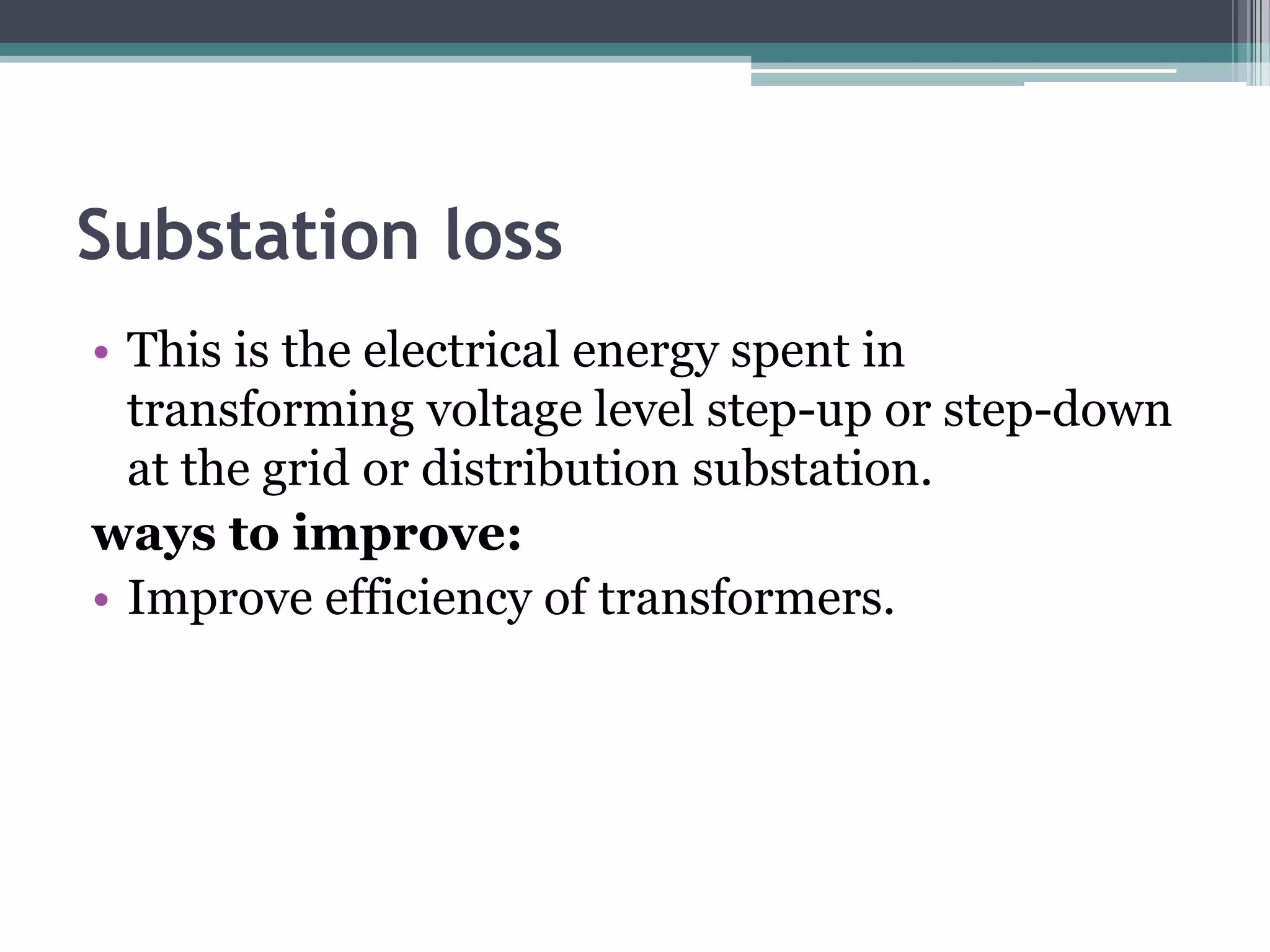 Substation loss
• This is the electrical energy spent in
  transforming voltage level step-up or step-down
  at the grid or distribution substation.
ways to improve:
• Improve efficiency of transformers.
 