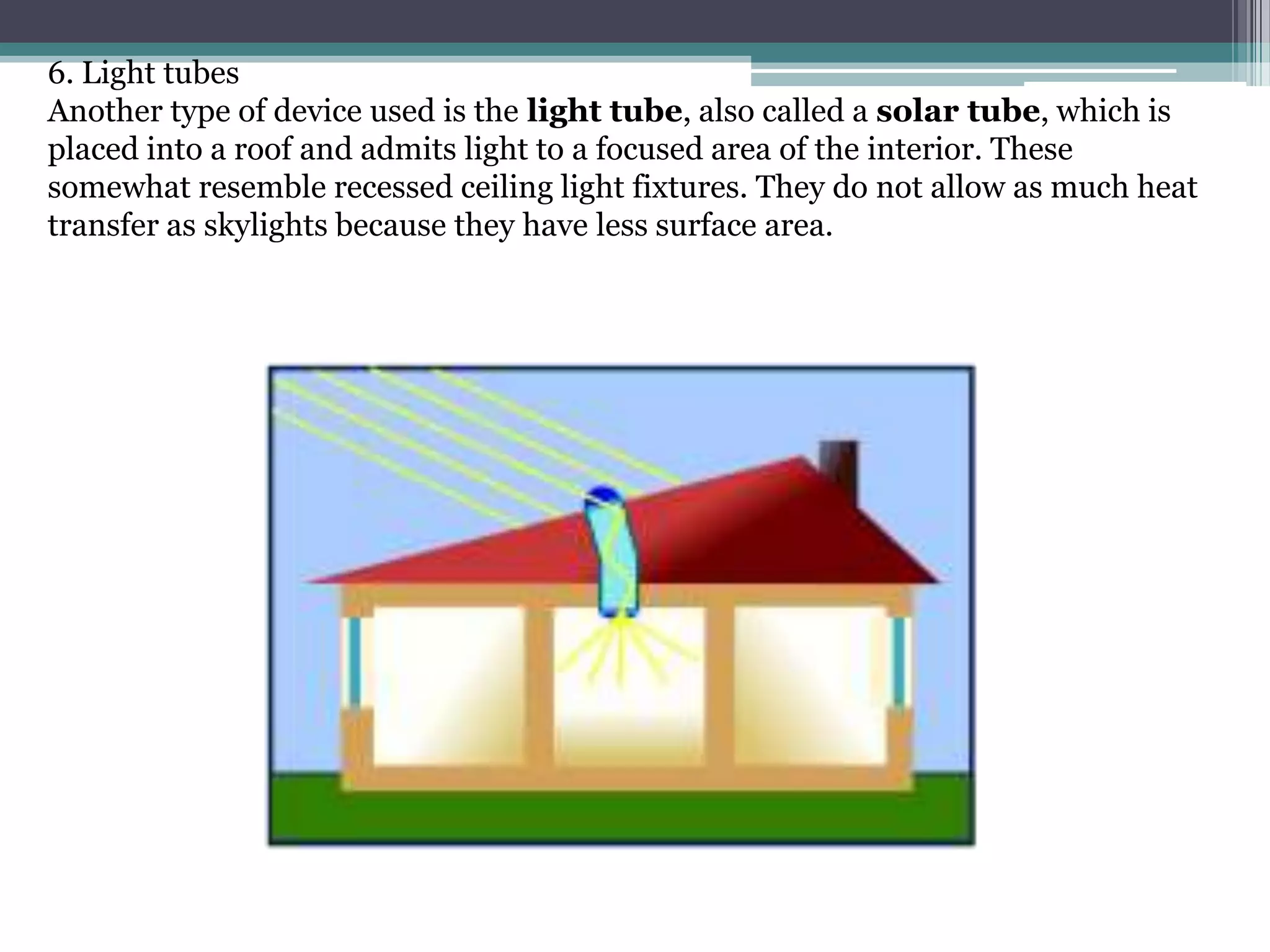 6. Light tubes
Another type of device used is the light tube, also called a solar tube, which is
placed into a roof and admits light to a focused area of the interior. These
somewhat resemble recessed ceiling light fixtures. They do not allow as much heat
transfer as skylights because they have less surface area.
 