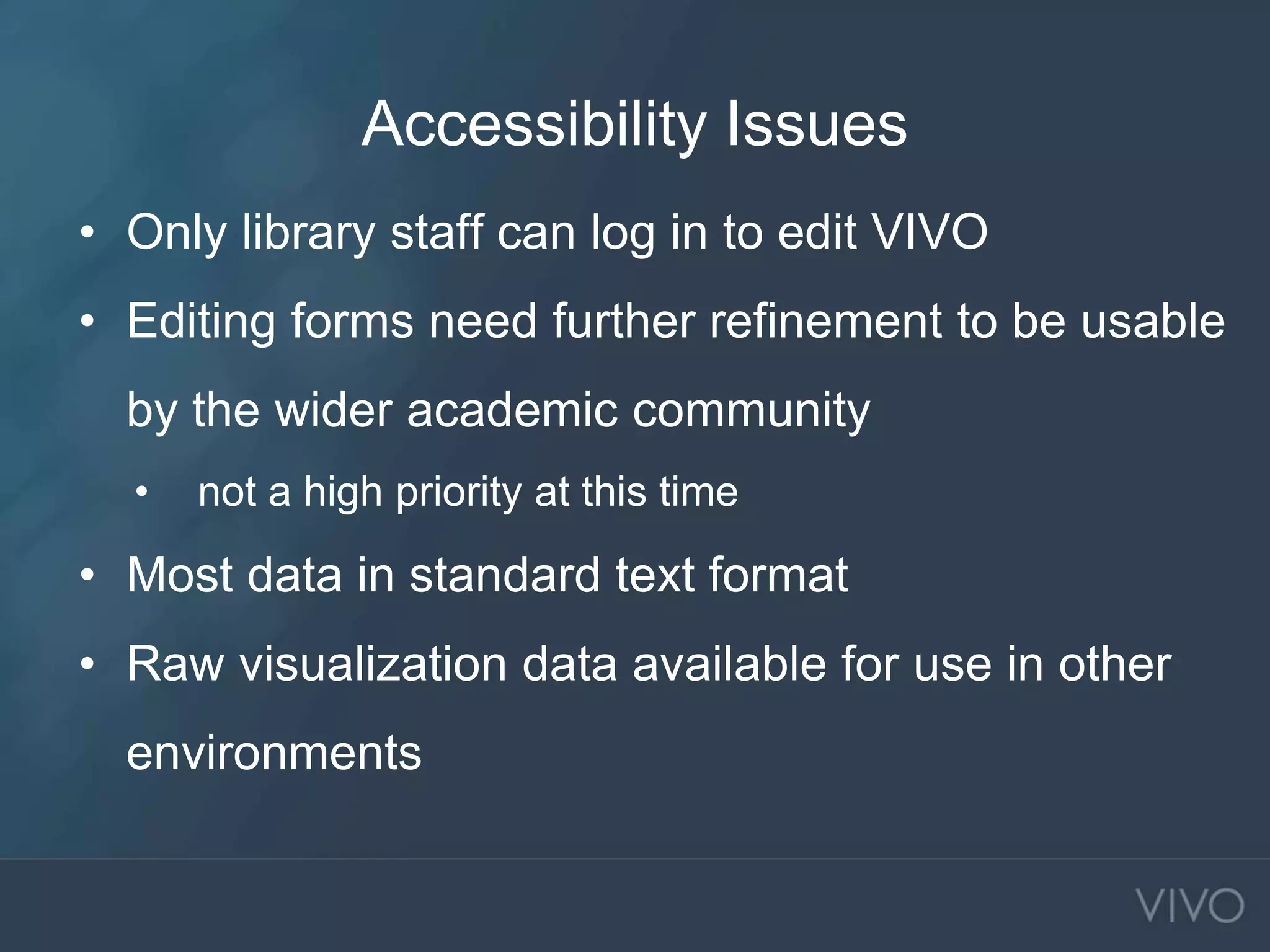 Accessibility Issues
• Only library staff can log in to edit VIVO
• Editing forms need further refinement to be usable
by the wider academic community
• not a high priority at this time
• Most data in standard text format
• Raw visualization data available for use in other
environments
 