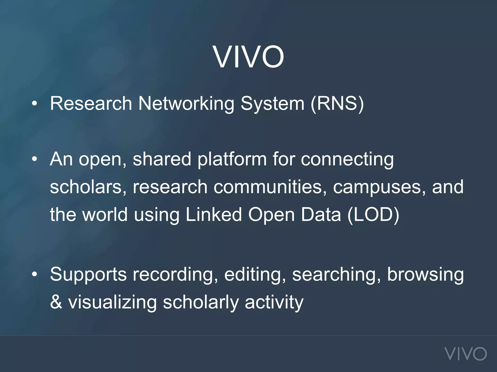 VIVO
• Research Networking System (RNS)
• An open, shared platform for connecting
scholars, research communities, campuses, and
the world using Linked Open Data (LOD)
• Supports recording, editing, searching, browsing
& visualizing scholarly activity
 