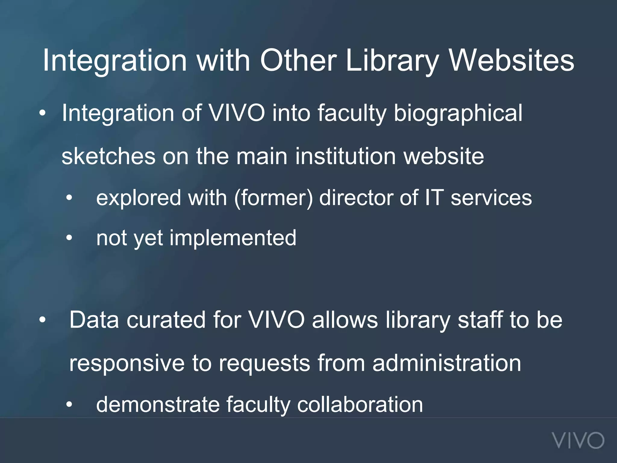 Integration with Other Library Websites
• Integration of VIVO into faculty biographical
sketches on the main institution website
• explored with (former) director of IT services
• not yet implemented
• Data curated for VIVO allows library staff to be
responsive to requests from administration
• demonstrate faculty collaboration
 