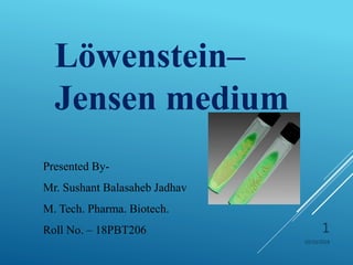 10/10/2018
1
Löwenstein–
Jensen medium
Presented By-
Mr. Sushant Balasaheb Jadhav
M. Tech. Pharma. Biotech.
Roll No. – 18PBT206
 