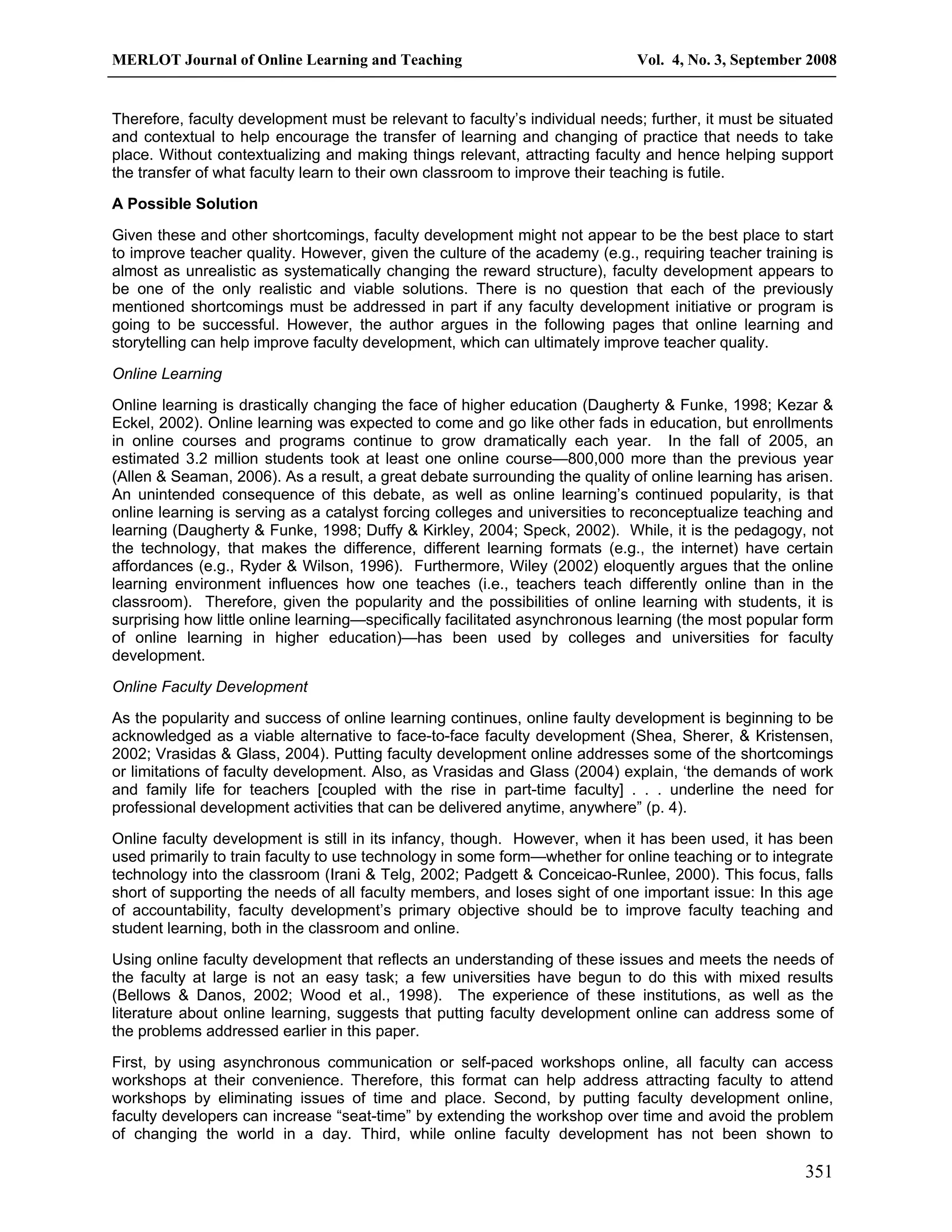 MERLOT Journal of Online Learning and Teaching Vol. 4, No. 3, September 2008 
Therefore, faculty development must be relevant to faculty’s individual needs; further, it must be situated 
and contextual to help encourage the transfer of learning and changing of practice that needs to take 
place. Without contextualizing and making things relevant, attracting faculty and hence helping support 
the transfer of what faculty learn to their own classroom to improve their teaching is futile. 
A Possible Solution 
Given these and other shortcomings, faculty development might not appear to be the best place to start 
to improve teacher quality. However, given the culture of the academy (e.g., requiring teacher training is 
almost as unrealistic as systematically changing the reward structure), faculty development appears to 
be one of the only realistic and viable solutions. There is no question that each of the previously 
mentioned shortcomings must be addressed in part if any faculty development initiative or program is 
going to be successful. However, the author argues in the following pages that online learning and 
storytelling can help improve faculty development, which can ultimately improve teacher quality. 
Online Learning 
Online learning is drastically changing the face of higher education (Daugherty & Funke, 1998; Kezar & 
Eckel, 2002). Online learning was expected to come and go like other fads in education, but enrollments 
in online courses and programs continue to grow dramatically each year. In the fall of 2005, an 
estimated 3.2 million students took at least one online course—800,000 more than the previous year 
(Allen & Seaman, 2006). As a result, a great debate surrounding the quality of online learning has arisen. 
An unintended consequence of this debate, as well as online learning’s continued popularity, is that 
online learning is serving as a catalyst forcing colleges and universities to reconceptualize teaching and 
learning (Daugherty & Funke, 1998; Duffy & Kirkley, 2004; Speck, 2002). While, it is the pedagogy, not 
the technology, that makes the difference, different learning formats (e.g., the internet) have certain 
affordances (e.g., Ryder & Wilson, 1996). Furthermore, Wiley (2002) eloquently argues that the online 
learning environment influences how one teaches (i.e., teachers teach differently online than in the 
classroom). Therefore, given the popularity and the possibilities of online learning with students, it is 
surprising how little online learning—specifically facilitated asynchronous learning (the most popular form 
of online learning in higher education)—has been used by colleges and universities for faculty 
development. 
Online Faculty Development 
As the popularity and success of online learning continues, online faulty development is beginning to be 
acknowledged as a viable alternative to face-to-face faculty development (Shea, Sherer, & Kristensen, 
2002; Vrasidas & Glass, 2004). Putting faculty development online addresses some of the shortcomings 
or limitations of faculty development. Also, as Vrasidas and Glass (2004) explain, ‘the demands of work 
and family life for teachers [coupled with the rise in part-time faculty] . . . underline the need for 
professional development activities that can be delivered anytime, anywhere” (p. 4). 
Online faculty development is still in its infancy, though. However, when it has been used, it has been 
used primarily to train faculty to use technology in some form—whether for online teaching or to integrate 
technology into the classroom (Irani & Telg, 2002; Padgett & Conceicao-Runlee, 2000). This focus, falls 
short of supporting the needs of all faculty members, and loses sight of one important issue: In this age 
of accountability, faculty development’s primary objective should be to improve faculty teaching and 
student learning, both in the classroom and online. 
Using online faculty development that reflects an understanding of these issues and meets the needs of 
the faculty at large is not an easy task; a few universities have begun to do this with mixed results 
(Bellows & Danos, 2002; Wood et al., 1998). The experience of these institutions, as well as the 
literature about online learning, suggests that putting faculty development online can address some of 
the problems addressed earlier in this paper. 
First, by using asynchronous communication or self-paced workshops online, all faculty can access 
workshops at their convenience. Therefore, this format can help address attracting faculty to attend 
workshops by eliminating issues of time and place. Second, by putting faculty development online, 
faculty developers can increase “seat-time” by extending the workshop over time and avoid the problem 
of changing the world in a day. Third, while online faculty development has not been shown to 
351 
 