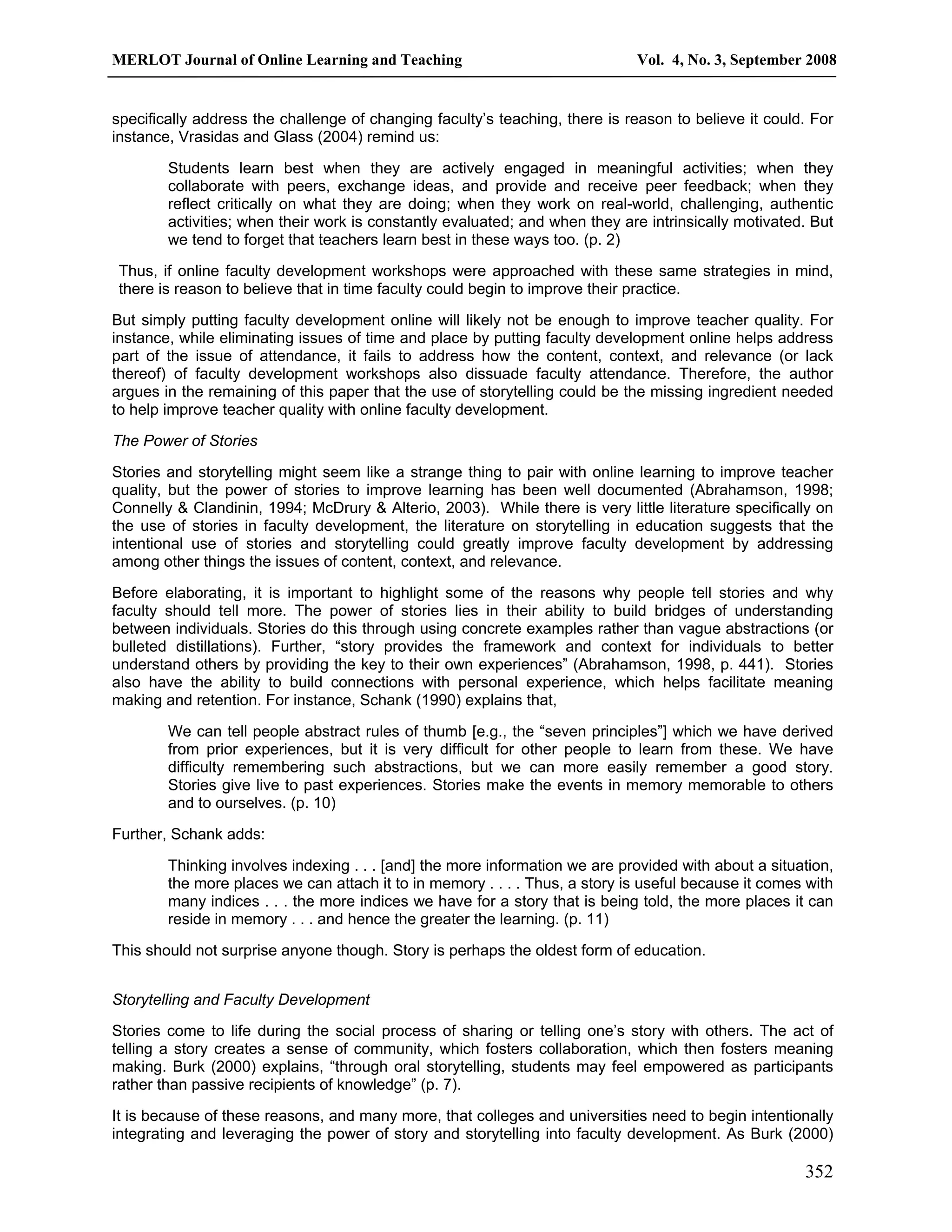 MERLOT Journal of Online Learning and Teaching Vol. 4, No. 3, September 2008 
specifically address the challenge of changing faculty’s teaching, there is reason to believe it could. For 
instance, Vrasidas and Glass (2004) remind us: 
Students learn best when they are actively engaged in meaningful activities; when they 
collaborate with peers, exchange ideas, and provide and receive peer feedback; when they 
reflect critically on what they are doing; when they work on real-world, challenging, authentic 
activities; when their work is constantly evaluated; and when they are intrinsically motivated. But 
we tend to forget that teachers learn best in these ways too. (p. 2) 
Thus, if online faculty development workshops were approached with these same strategies in mind, 
there is reason to believe that in time faculty could begin to improve their practice. 
But simply putting faculty development online will likely not be enough to improve teacher quality. For 
instance, while eliminating issues of time and place by putting faculty development online helps address 
part of the issue of attendance, it fails to address how the content, context, and relevance (or lack 
thereof) of faculty development workshops also dissuade faculty attendance. Therefore, the author 
argues in the remaining of this paper that the use of storytelling could be the missing ingredient needed 
to help improve teacher quality with online faculty development. 
The Power of Stories 
Stories and storytelling might seem like a strange thing to pair with online learning to improve teacher 
quality, but the power of stories to improve learning has been well documented (Abrahamson, 1998; 
Connelly & Clandinin, 1994; McDrury & Alterio, 2003). While there is very little literature specifically on 
the use of stories in faculty development, the literature on storytelling in education suggests that the 
intentional use of stories and storytelling could greatly improve faculty development by addressing 
among other things the issues of content, context, and relevance. 
Before elaborating, it is important to highlight some of the reasons why people tell stories and why 
faculty should tell more. The power of stories lies in their ability to build bridges of understanding 
between individuals. Stories do this through using concrete examples rather than vague abstractions (or 
bulleted distillations). Further, “story provides the framework and context for individuals to better 
understand others by providing the key to their own experiences” (Abrahamson, 1998, p. 441). Stories 
also have the ability to build connections with personal experience, which helps facilitate meaning 
making and retention. For instance, Schank (1990) explains that, 
We can tell people abstract rules of thumb [e.g., the “seven principles”] which we have derived 
from prior experiences, but it is very difficult for other people to learn from these. We have 
difficulty remembering such abstractions, but we can more easily remember a good story. 
Stories give live to past experiences. Stories make the events in memory memorable to others 
and to ourselves. (p. 10) 
352 
Further, Schank adds: 
Thinking involves indexing . . . [and] the more information we are provided with about a situation, 
the more places we can attach it to in memory . . . . Thus, a story is useful because it comes with 
many indices . . . the more indices we have for a story that is being told, the more places it can 
reside in memory . . . and hence the greater the learning. (p. 11) 
This should not surprise anyone though. Story is perhaps the oldest form of education. 
Storytelling and Faculty Development 
Stories come to life during the social process of sharing or telling one’s story with others. The act of 
telling a story creates a sense of community, which fosters collaboration, which then fosters meaning 
making. Burk (2000) explains, “through oral storytelling, students may feel empowered as participants 
rather than passive recipients of knowledge” (p. 7). 
It is because of these reasons, and many more, that colleges and universities need to begin intentionally 
integrating and leveraging the power of story and storytelling into faculty development. As Burk (2000) 
 