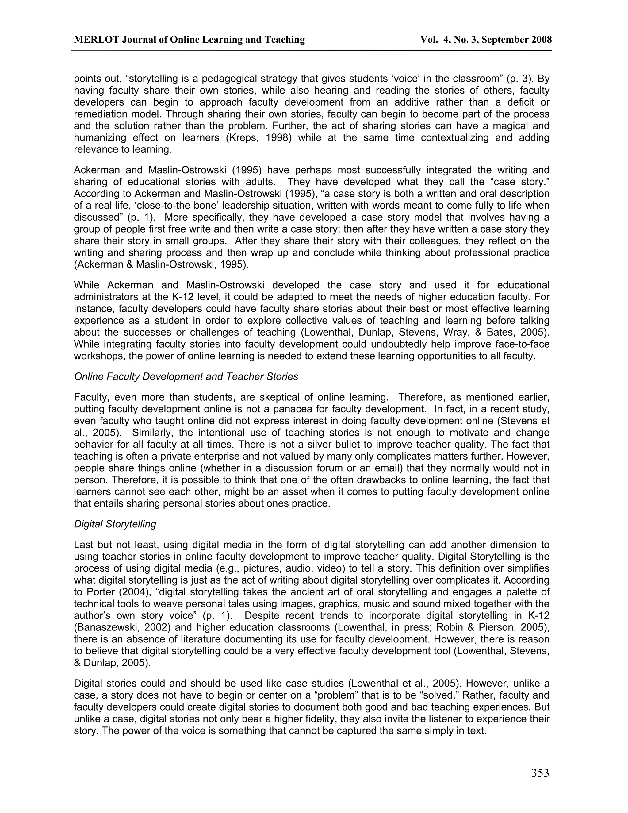 MERLOT Journal of Online Learning and Teaching Vol. 4, No. 3, September 2008 
points out, “storytelling is a pedagogical strategy that gives students ‘voice’ in the classroom” (p. 3). By 
having faculty share their own stories, while also hearing and reading the stories of others, faculty 
developers can begin to approach faculty development from an additive rather than a deficit or 
remediation model. Through sharing their own stories, faculty can begin to become part of the process 
and the solution rather than the problem. Further, the act of sharing stories can have a magical and 
humanizing effect on learners (Kreps, 1998) while at the same time contextualizing and adding 
relevance to learning. 
Ackerman and Maslin-Ostrowski (1995) have perhaps most successfully integrated the writing and 
sharing of educational stories with adults. They have developed what they call the “case story.” 
According to Ackerman and Maslin-Ostrowski (1995), “a case story is both a written and oral description 
of a real life, ‘close-to-the bone’ leadership situation, written with words meant to come fully to life when 
discussed” (p. 1). More specifically, they have developed a case story model that involves having a 
group of people first free write and then write a case story; then after they have written a case story they 
share their story in small groups. After they share their story with their colleagues, they reflect on the 
writing and sharing process and then wrap up and conclude while thinking about professional practice 
(Ackerman & Maslin-Ostrowski, 1995). 
While Ackerman and Maslin-Ostrowski developed the case story and used it for educational 
administrators at the K-12 level, it could be adapted to meet the needs of higher education faculty. For 
instance, faculty developers could have faculty share stories about their best or most effective learning 
experience as a student in order to explore collective values of teaching and learning before talking 
about the successes or challenges of teaching (Lowenthal, Dunlap, Stevens, Wray, & Bates, 2005). 
While integrating faculty stories into faculty development could undoubtedly help improve face-to-face 
workshops, the power of online learning is needed to extend these learning opportunities to all faculty. 
Online Faculty Development and Teacher Stories 
Faculty, even more than students, are skeptical of online learning. Therefore, as mentioned earlier, 
putting faculty development online is not a panacea for faculty development. In fact, in a recent study, 
even faculty who taught online did not express interest in doing faculty development online (Stevens et 
al., 2005). Similarly, the intentional use of teaching stories is not enough to motivate and change 
behavior for all faculty at all times. There is not a silver bullet to improve teacher quality. The fact that 
teaching is often a private enterprise and not valued by many only complicates matters further. However, 
people share things online (whether in a discussion forum or an email) that they normally would not in 
person. Therefore, it is possible to think that one of the often drawbacks to online learning, the fact that 
learners cannot see each other, might be an asset when it comes to putting faculty development online 
that entails sharing personal stories about ones practice. 
Digital Storytelling 
Last but not least, using digital media in the form of digital storytelling can add another dimension to 
using teacher stories in online faculty development to improve teacher quality. Digital Storytelling is the 
process of using digital media (e.g., pictures, audio, video) to tell a story. This definition over simplifies 
what digital storytelling is just as the act of writing about digital storytelling over complicates it. According 
to Porter (2004), “digital storytelling takes the ancient art of oral storytelling and engages a palette of 
technical tools to weave personal tales using images, graphics, music and sound mixed together with the 
author’s own story voice” (p. 1). Despite recent trends to incorporate digital storytelling in K-12 
(Banaszewski, 2002) and higher education classrooms (Lowenthal, in press; Robin & Pierson, 2005), 
there is an absence of literature documenting its use for faculty development. However, there is reason 
to believe that digital storytelling could be a very effective faculty development tool (Lowenthal, Stevens, 
& Dunlap, 2005). 
Digital stories could and should be used like case studies (Lowenthal et al., 2005). However, unlike a 
case, a story does not have to begin or center on a “problem” that is to be “solved.” Rather, faculty and 
faculty developers could create digital stories to document both good and bad teaching experiences. But 
unlike a case, digital stories not only bear a higher fidelity, they also invite the listener to experience their 
story. The power of the voice is something that cannot be captured the same simply in text. 
353 
 