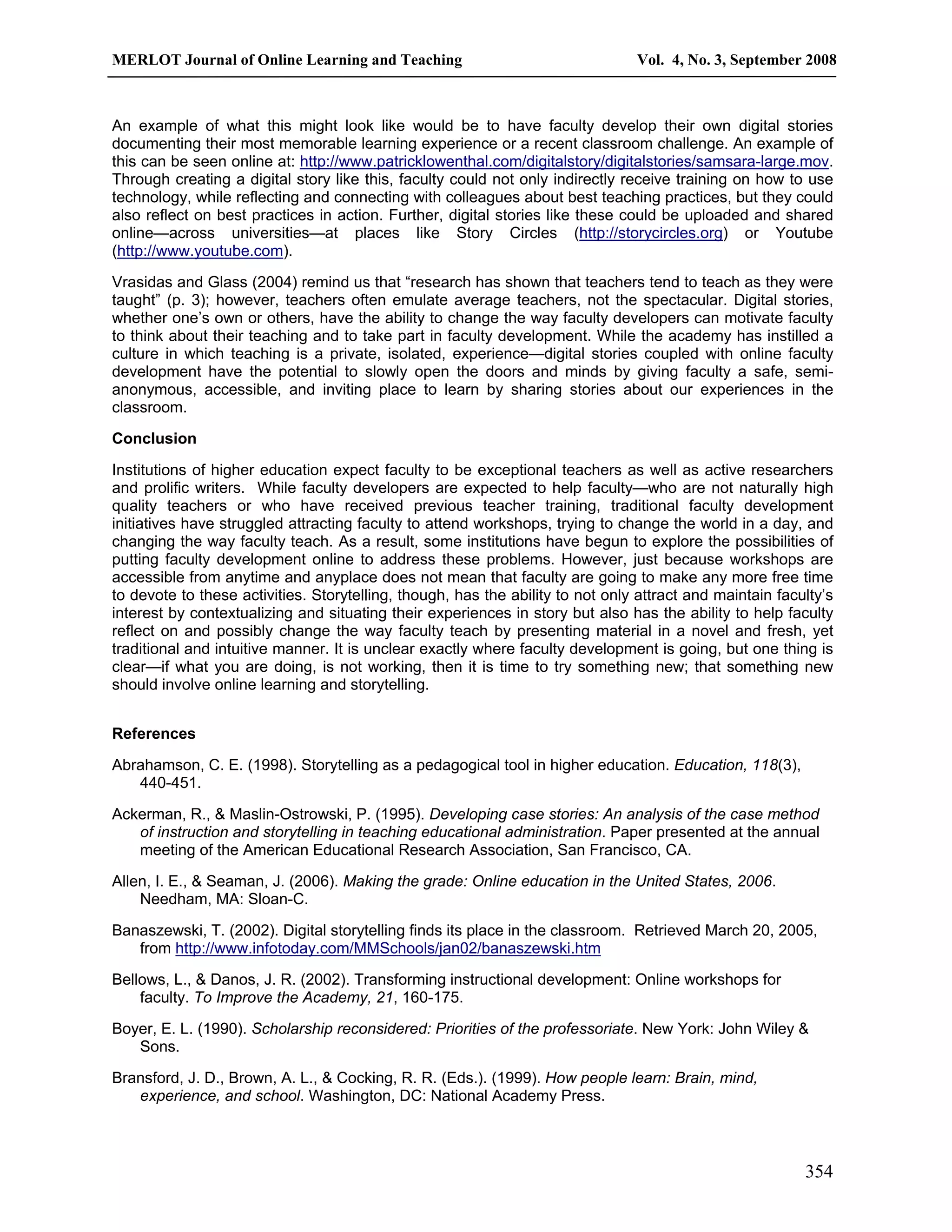 MERLOT Journal of Online Learning and Teaching Vol. 4, No. 3, September 2008 
An example of what this might look like would be to have faculty develop their own digital stories 
documenting their most memorable learning experience or a recent classroom challenge. An example of 
this can be seen online at: http://www.patricklowenthal.com/digitalstory/digitalstories/samsara-large.mov. 
Through creating a digital story like this, faculty could not only indirectly receive training on how to use 
technology, while reflecting and connecting with colleagues about best teaching practices, but they could 
also reflect on best practices in action. Further, digital stories like these could be uploaded and shared 
online—across universities—at places like Story Circles (http://storycircles.org) or Youtube 
(http://www.youtube.com). 
Vrasidas and Glass (2004) remind us that “research has shown that teachers tend to teach as they were 
taught” (p. 3); however, teachers often emulate average teachers, not the spectacular. Digital stories, 
whether one’s own or others, have the ability to change the way faculty developers can motivate faculty 
to think about their teaching and to take part in faculty development. While the academy has instilled a 
culture in which teaching is a private, isolated, experience—digital stories coupled with online faculty 
development have the potential to slowly open the doors and minds by giving faculty a safe, semi-anonymous, 
accessible, and inviting place to learn by sharing stories about our experiences in the 
classroom. 
Conclusion 
Institutions of higher education expect faculty to be exceptional teachers as well as active researchers 
and prolific writers. While faculty developers are expected to help faculty—who are not naturally high 
quality teachers or who have received previous teacher training, traditional faculty development 
initiatives have struggled attracting faculty to attend workshops, trying to change the world in a day, and 
changing the way faculty teach. As a result, some institutions have begun to explore the possibilities of 
putting faculty development online to address these problems. However, just because workshops are 
accessible from anytime and anyplace does not mean that faculty are going to make any more free time 
to devote to these activities. Storytelling, though, has the ability to not only attract and maintain faculty’s 
interest by contextualizing and situating their experiences in story but also has the ability to help faculty 
reflect on and possibly change the way faculty teach by presenting material in a novel and fresh, yet 
traditional and intuitive manner. It is unclear exactly where faculty development is going, but one thing is 
clear—if what you are doing, is not working, then it is time to try something new; that something new 
should involve online learning and storytelling. 
354 
References 
Abrahamson, C. E. (1998). Storytelling as a pedagogical tool in higher education. Education, 118(3), 
440-451. 
Ackerman, R., & Maslin-Ostrowski, P. (1995). Developing case stories: An analysis of the case method 
of instruction and storytelling in teaching educational administration. Paper presented at the annual 
meeting of the American Educational Research Association, San Francisco, CA. 
Allen, I. E., & Seaman, J. (2006). Making the grade: Online education in the United States, 2006. 
Needham, MA: Sloan-C. 
Banaszewski, T. (2002). Digital storytelling finds its place in the classroom. Retrieved March 20, 2005, 
from http://www.infotoday.com/MMSchools/jan02/banaszewski.htm 
Bellows, L., & Danos, J. R. (2002). Transforming instructional development: Online workshops for 
faculty. To Improve the Academy, 21, 160-175. 
Boyer, E. L. (1990). Scholarship reconsidered: Priorities of the professoriate. New York: John Wiley & 
Sons. 
Bransford, J. D., Brown, A. L., & Cocking, R. R. (Eds.). (1999). How people learn: Brain, mind, 
experience, and school. Washington, DC: National Academy Press. 
 