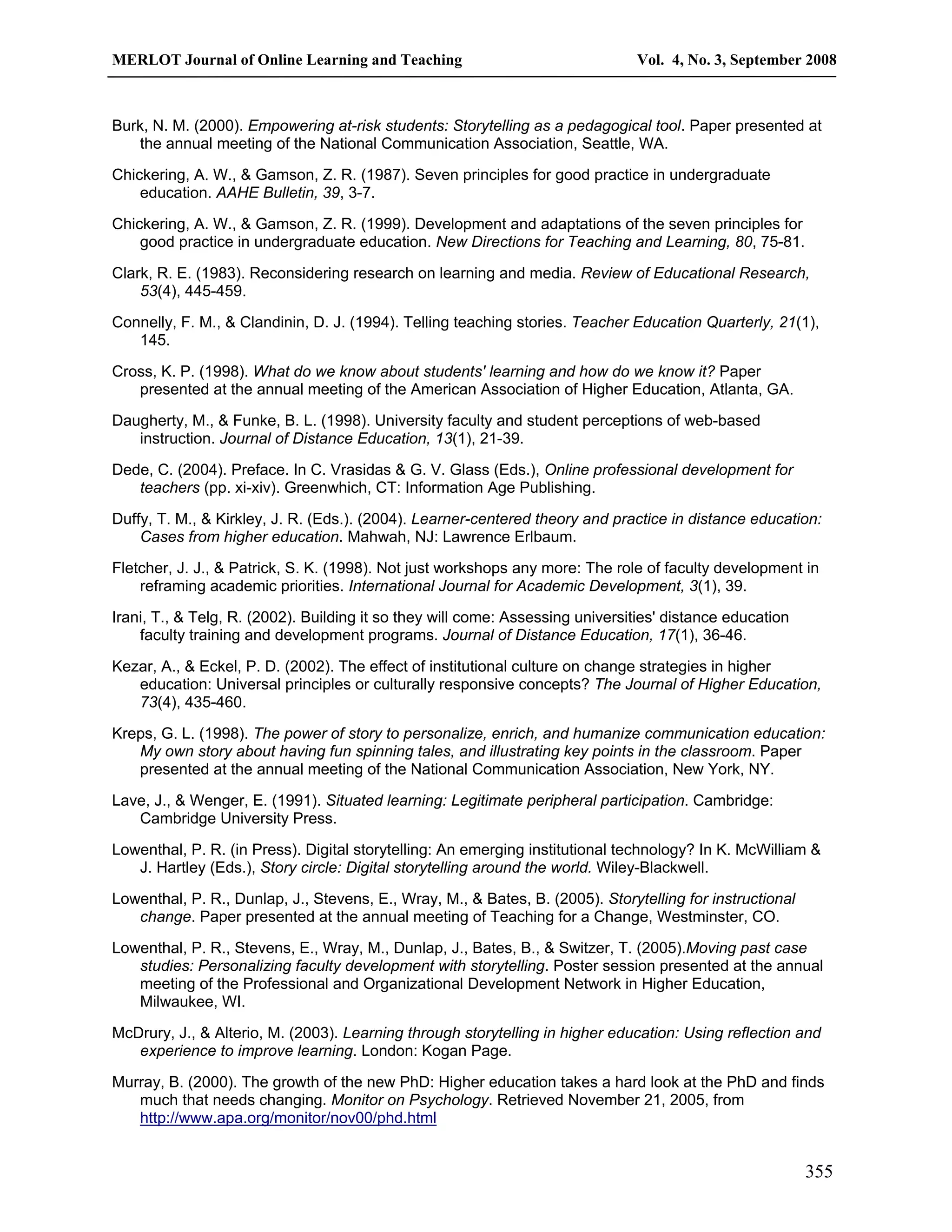 MERLOT Journal of Online Learning and Teaching Vol. 4, No. 3, September 2008 
Burk, N. M. (2000). Empowering at-risk students: Storytelling as a pedagogical tool. Paper presented at 
355 
the annual meeting of the National Communication Association, Seattle, WA. 
Chickering, A. W., & Gamson, Z. R. (1987). Seven principles for good practice in undergraduate 
education. AAHE Bulletin, 39, 3-7. 
Chickering, A. W., & Gamson, Z. R. (1999). Development and adaptations of the seven principles for 
good practice in undergraduate education. New Directions for Teaching and Learning, 80, 75-81. 
Clark, R. E. (1983). Reconsidering research on learning and media. Review of Educational Research, 
53(4), 445-459. 
Connelly, F. M., & Clandinin, D. J. (1994). Telling teaching stories. Teacher Education Quarterly, 21(1), 
145. 
Cross, K. P. (1998). What do we know about students' learning and how do we know it? Paper 
presented at the annual meeting of the American Association of Higher Education, Atlanta, GA. 
Daugherty, M., & Funke, B. L. (1998). University faculty and student perceptions of web-based 
instruction. Journal of Distance Education, 13(1), 21-39. 
Dede, C. (2004). Preface. In C. Vrasidas & G. V. Glass (Eds.), Online professional development for 
teachers (pp. xi-xiv). Greenwhich, CT: Information Age Publishing. 
Duffy, T. M., & Kirkley, J. R. (Eds.). (2004). Learner-centered theory and practice in distance education: 
Cases from higher education. Mahwah, NJ: Lawrence Erlbaum. 
Fletcher, J. J., & Patrick, S. K. (1998). Not just workshops any more: The role of faculty development in 
reframing academic priorities. International Journal for Academic Development, 3(1), 39. 
Irani, T., & Telg, R. (2002). Building it so they will come: Assessing universities' distance education 
faculty training and development programs. Journal of Distance Education, 17(1), 36-46. 
Kezar, A., & Eckel, P. D. (2002). The effect of institutional culture on change strategies in higher 
education: Universal principles or culturally responsive concepts? The Journal of Higher Education, 
73(4), 435-460. 
Kreps, G. L. (1998). The power of story to personalize, enrich, and humanize communication education: 
My own story about having fun spinning tales, and illustrating key points in the classroom. Paper 
presented at the annual meeting of the National Communication Association, New York, NY. 
Lave, J., & Wenger, E. (1991). Situated learning: Legitimate peripheral participation. Cambridge: 
Cambridge University Press. 
Lowenthal, P. R. (in Press). Digital storytelling: An emerging institutional technology? In K. McWilliam & 
J. Hartley (Eds.), Story circle: Digital storytelling around the world. Wiley-Blackwell. 
Lowenthal, P. R., Dunlap, J., Stevens, E., Wray, M., & Bates, B. (2005). Storytelling for instructional 
change. Paper presented at the annual meeting of Teaching for a Change, Westminster, CO. 
Lowenthal, P. R., Stevens, E., Wray, M., Dunlap, J., Bates, B., & Switzer, T. (2005).Moving past case 
studies: Personalizing faculty development with storytelling. Poster session presented at the annual 
meeting of the Professional and Organizational Development Network in Higher Education, 
Milwaukee, WI. 
McDrury, J., & Alterio, M. (2003). Learning through storytelling in higher education: Using reflection and 
experience to improve learning. London: Kogan Page. 
Murray, B. (2000). The growth of the new PhD: Higher education takes a hard look at the PhD and finds 
much that needs changing. Monitor on Psychology. Retrieved November 21, 2005, from 
http://www.apa.org/monitor/nov00/phd.html 
 