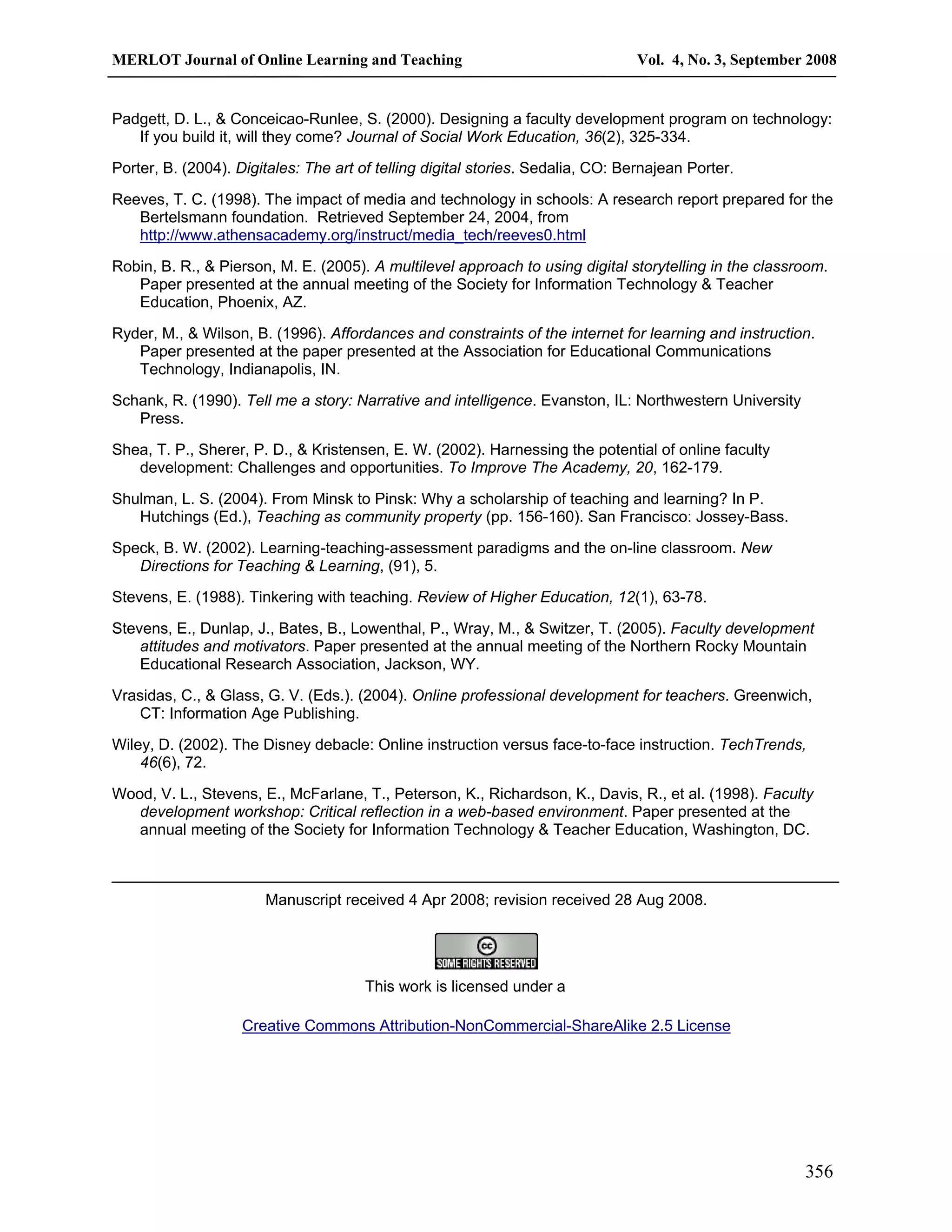 MERLOT Journal of Online Learning and Teaching Vol. 4, No. 3, September 2008 
Padgett, D. L., & Conceicao-Runlee, S. (2000). Designing a faculty development program on technology: 
356 
If you build it, will they come? Journal of Social Work Education, 36(2), 325-334. 
Porter, B. (2004). Digitales: The art of telling digital stories. Sedalia, CO: Bernajean Porter. 
Reeves, T. C. (1998). The impact of media and technology in schools: A research report prepared for the 
Bertelsmann foundation. Retrieved September 24, 2004, from 
http://www.athensacademy.org/instruct/media_tech/reeves0.html 
Robin, B. R., & Pierson, M. E. (2005). A multilevel approach to using digital storytelling in the classroom. 
Paper presented at the annual meeting of the Society for Information Technology & Teacher 
Education, Phoenix, AZ. 
Ryder, M., & Wilson, B. (1996). Affordances and constraints of the internet for learning and instruction. 
Paper presented at the paper presented at the Association for Educational Communications 
Technology, Indianapolis, IN. 
Schank, R. (1990). Tell me a story: Narrative and intelligence. Evanston, IL: Northwestern University 
Press. 
Shea, T. P., Sherer, P. D., & Kristensen, E. W. (2002). Harnessing the potential of online faculty 
development: Challenges and opportunities. To Improve The Academy, 20, 162-179. 
Shulman, L. S. (2004). From Minsk to Pinsk: Why a scholarship of teaching and learning? In P. 
Hutchings (Ed.), Teaching as community property (pp. 156-160). San Francisco: Jossey-Bass. 
Speck, B. W. (2002). Learning-teaching-assessment paradigms and the on-line classroom. New 
Directions for Teaching & Learning, (91), 5. 
Stevens, E. (1988). Tinkering with teaching. Review of Higher Education, 12(1), 63-78. 
Stevens, E., Dunlap, J., Bates, B., Lowenthal, P., Wray, M., & Switzer, T. (2005). Faculty development 
attitudes and motivators. Paper presented at the annual meeting of the Northern Rocky Mountain 
Educational Research Association, Jackson, WY. 
Vrasidas, C., & Glass, G. V. (Eds.). (2004). Online professional development for teachers. Greenwich, 
CT: Information Age Publishing. 
Wiley, D. (2002). The Disney debacle: Online instruction versus face-to-face instruction. TechTrends, 
46(6), 72. 
Wood, V. L., Stevens, E., McFarlane, T., Peterson, K., Richardson, K., Davis, R., et al. (1998). Faculty 
development workshop: Critical reflection in a web-based environment. Paper presented at the 
annual meeting of the Society for Information Technology & Teacher Education, Washington, DC. 
Manuscript received 4 Apr 2008; revision received 28 Aug 2008. 
This work is licensed under a 
Creative Commons Attribution-NonCommercial-ShareAlike 2.5 License 
