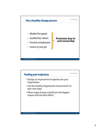 Use a healthy change process



        • Model the goals
        • Guided by values       Promotes buy-in
                                  and ownership
        • Involve employees
        • Learn as you go



© 2010 The Graham Lowe Group                       17




Finding your trajectory
    Design an improvement trajectory for your
     organization
    Use the Healthy Organization Assessment© to
     plan next steps
    What single change would have the biggest
     impact with the least effort?




© 2010 The Graham Lowe Group                       18




                                                        9
 