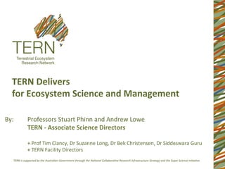 TERN	
  Delivers	
  	
  
    for	
  Ecosystem	
  Science	
  and	
  Management	
  	
  
    	
  

By:	
      	
  Professors	
  Stuart	
  Phinn	
  and	
  Andrew	
  Lowe	
  
           	
  TERN	
  -­‐	
  Associate	
  Science	
  Directors	
  
           	
  	
  
           	
  +	
  Prof	
  Tim	
  Clancy,	
  Dr	
  Suzanne	
  Long,	
  Dr	
  Bek	
  Christensen,	
  Dr	
  Siddeswara	
  Guru	
  
           	
  +	
  TERN	
  Facility	
  Directors	
  
 