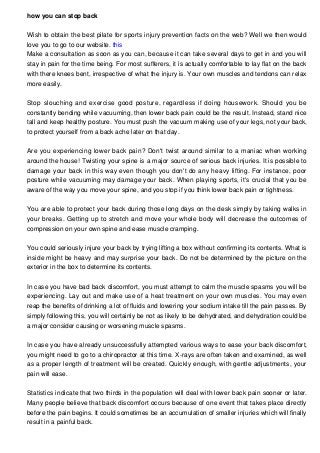 how you can stop back
Wish to obtain the best pilate for sports injury prevention facts on the web? Well we then would
love you to go to our website. this
Make a consultation as soon as you can, because it can take several days to get in and you will
stay in pain for the time being. For most sufferers, it is actually comfortable to lay flat on the back
with there knees bent, irrespective of what the injury is. Your own muscles and tendons can relax
more easily.
Stop slouching and exercise good posture, regardless if doing housework. Should you be
constantly bending while vacuuming, then lower back pain could be the result. Instead, stand nice
tall and keep healthy posture. You must push the vacuum making use of your legs, not your back,
to protect yourself from a back ache later on that day.
Are you experiencing lower back pain? Don't twist around similar to a maniac when working
around the house! Twisting your spine is a major source of serious back injuries. It is possible to
damage your back in this way even though you don't do any heavy lifting. For instance, poor
posture while vacuuming may damage your back. When playing sports, it's crucial that you be
aware of the way you move your spine, and you stop if you think lower back pain or tightness.
You are able to protect your back during those long days on the desk simply by taking walks in
your breaks. Getting up to stretch and move your whole body will decrease the outcomes of
compression on your own spine and ease muscle cramping.
You could seriously injure your back by trying lifting a box without confirming its contents. What is
inside might be heavy and may surprise your back. Do not be determined by the picture on the
exterior in the box to determine its contents.
In case you have bad back discomfort, you must attempt to calm the muscle spasms you will be
experiencing. Lay out and make use of a heat treatment on your own muscles. You may even
reap the benefits of drinking a lot of fluids and lowering your sodium intake till the pain passes. By
simply following this, you will certainly be not as likely to be dehydrated, and dehydration could be
a major consider causing or worsening muscle spasms.
In case you have already unsuccessfully attempted various ways to ease your back discomfort,
you might need to go to a chiropractor at this time. X-rays are often taken and examined, as well
as a proper length of treatment will be created. Quickly enough, with gentle adjustments, your
pain will ease.
Statistics indicate that two thirds in the population will deal with lower back pain sooner or later.
Many people believe that back discomfort occurs because of one event that takes place directly
before the pain begins. It could sometimes be an accumulation of smaller injuries which will finally
result in a painful back.

 