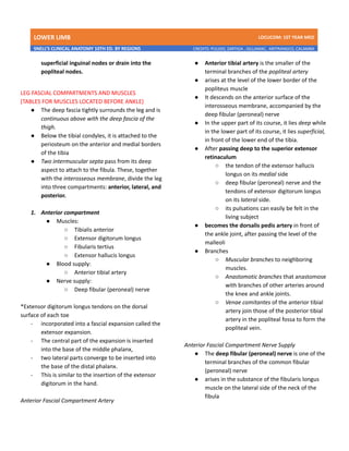 LOWER LIMB LDCUCOM: 1ST YEAR MED
SNELL’S CLINICAL ANATOMY 10TH ED. BY REGIONS CREDITS: PULIDO, ZARTIGA , GILLAMAC, ARITRANGCO, CALAMBA
superficial inguinal nodes or drain into the
popliteal nodes.
LEG FASCIAL COMPARTMENTS AND MUSCLES
(TABLES FOR MUSCLES LOCATED BEFORE ANKLE)
● The deep fascia tightly surrounds the leg and is
continuous above with the deep fascia of the
thigh.
● Below the tibial condyles, it is attached to the
periosteum on the anterior and medial borders
of the tibia
● Two intermuscular septa pass from its deep
aspect to attach to the fibula. These, together
with the interosseous membrane, divide the leg
into three compartments: anterior, lateral, and
posterior.
1. Anterior compartment
● Muscles:
○ Tibialis anterior
○ Extensor digitorum longus
○ Fibularis tertius
○ Extensor hallucis longus
● Blood supply:
○ Anterior tibial artery
● Nerve supply:
○ Deep fibular (peroneal) nerve
*Extensor digitorum longus tendons on the dorsal
surface of each toe
- incorporated into a fascial expansion called the
extensor expansion.
- The central part of the expansion is inserted
into the base of the middle phalanx,
- two lateral parts converge to be inserted into
the base of the distal phalanx.
- This is similar to the insertion of the extensor
digitorum in the hand.
Anterior Fascial Compartment Artery
● Anterior tibial artery is the smaller of the
terminal branches of the popliteal artery
● arises at the level of the lower border of the
popliteus muscle
● It descends on the anterior surface of the
interosseous membrane, accompanied by the
deep fibular (peroneal) nerve
● In the upper part of its course, it lies deep while
in the lower part of its course, it lies superficial,
in front of the lower end of the tibia.
● After passing deep to the superior extensor
retinaculum
○ the tendon of the extensor hallucis
longus on its medial side
○ deep fibular (peroneal) nerve and the
tendons of extensor digitorum longus
on its lateral side.
○ its pulsations can easily be felt in the
living subject
● becomes the dorsalis pedis artery in front of
the ankle joint, after passing the level of the
malleoli
● Branches
○ Muscular branches to neighboring
muscles.
○ Anastomotic branches that anastomose
with branches of other arteries around
the knee and ankle joints.
○ Venae comitantes of the anterior tibial
artery join those of the posterior tibial
artery in the popliteal fossa to form the
popliteal vein.
Anterior Fascial Compartment Nerve Supply
● The deep fibular (peroneal) nerve is one of the
terminal branches of the common fibular
(peroneal) nerve
● arises in the substance of the fibularis longus
muscle on the lateral side of the neck of the
fibula
 
