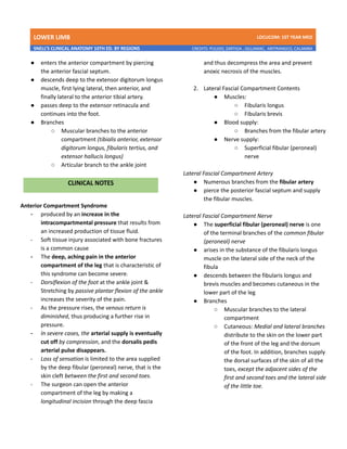 LOWER LIMB LDCUCOM: 1ST YEAR MED
SNELL’S CLINICAL ANATOMY 10TH ED. BY REGIONS CREDITS: PULIDO, ZARTIGA , GILLAMAC, ARITRANGCO, CALAMBA
● enters the anterior compartment by piercing
the anterior fascial septum.
● descends deep to the extensor digitorum longus
muscle, first lying lateral, then anterior, and
finally lateral to the anterior tibial artery.
● passes deep to the extensor retinacula and
continues into the foot.
● Branches
○ Muscular branches to the anterior
compartment (tibialis anterior, extensor
digitorum longus, fibularis tertius, and
extensor hallucis longus)
○ Articular branch to the ankle joint
Anterior Compartment Syndrome
- produced by an increase in the
intracompartmental pressure that results from
an increased production of tissue fluid.
- Soft tissue injury associated with bone fractures
is a common cause
- The deep, aching pain in the anterior
compartment of the leg that is characteristic of
this syndrome can become severe.
- Dorsiflexion of the foot at the ankle joint &
Stretching by passive plantar flexion of the ankle
increases the severity of the pain.
- As the pressure rises, the venous return is
diminished, thus producing a further rise in
pressure.
- In severe cases, the arterial supply is eventually
cut off by compression, and the dorsalis pedis
arterial pulse disappears.
- Loss of sensation is limited to the area supplied
by the deep fibular (peroneal) nerve, that is the
skin cleft between the first and second toes.
- The surgeon can open the anterior
compartment of the leg by making a
longitudinal incision through the deep fascia
and thus decompress the area and prevent
anoxic necrosis of the muscles.
2. Lateral Fascial Compartment Contents
● Muscles:
○ Fibularis longus
○ Fibularis brevis
● Blood supply:
○ Branches from the fibular artery
● Nerve supply:
○ Superficial fibular (peroneal)
nerve
Lateral Fascial Compartment Artery
● Numerous branches from the fibular artery
● pierce the posterior fascial septum and supply
the fibular muscles.
Lateral Fascial Compartment Nerve
● The superficial fibular (peroneal) nerve is one
of the terminal branches of the common fibular
(peroneal) nerve
● arises in the substance of the fibularis longus
muscle on the lateral side of the neck of the
fibula
● descends between the fibularis longus and
brevis muscles and becomes cutaneous in the
lower part of the leg
● Branches
○ Muscular branches to the lateral
compartment
○ Cutaneous: Medial and lateral branches
distribute to the skin on the lower part
of the front of the leg and the dorsum
of the foot. In addition, branches supply
the dorsal surfaces of the skin of all the
toes, except the adjacent sides of the
first and second toes and the lateral side
of the little toe.
 