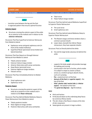 LOWER LIMB LDCUCOM: 1ST YEAR MED
SNELL’S CLINICAL ANATOMY 10TH ED. BY REGIONS CREDITS: PULIDO, ZARTIGA , GILLAMAC, ARITRANGCO, CALAMBA
_____________________
ANKLE
- transition zone between the leg and the foot
- it organized pattern that ensures optimal function
Anterior Aspect
● Structures crossing the anterior aspect of the ankle
do so anterior to the malleoli and In relation to the
extensor retinacula.
Structures That Pass Superficial to Extensor Retinacula
from Medial to lateral
● Saphenous nerve and great saphenous vein (in
front of the medial malleolus)
● Superficial fibular (peroneal) nerve (medial and
lateral branches)
Structures That Pass Deep to or through Extensor
Retinacula from Medial to Lateral
● Tibialis anterior tendon
● Extensor hallucis longus tendon
● Anterior tibial artery with venae comitantes
● Deep fibular (peroneal) nerve
● Extensor digitorum longus tendons
● Fibularis tertius
Structures That Pass Immediately Anterior to Medial
Malleolus
● Great saphenous vein
● Saphenous nerve
Posterior Aspect
● Structures crossing the posterior aspect of the
ankle do so posterior to the malleoli and in
relation to the flexor retinacula.
Structures That Pass Behind Medial Malleolus Deep to
Flexor Retinaculum from Medial to Lateral
● Tibialis posterior tendon
● flexor digitorum longus tendon
● Posterior tibial artery with vena comitantes
● Tibial nerve
● Flexor hallucis longus tendon
Structures That Pass behind Lateral Malleolus Superficial
to Superior Fibular Retinaculum
● The sural nerve
● Small saphenous vein
Structures That Pass behind Lateral Malleolus Deep to
Superior Fibular Retinaculum
● The fibularis longus and brevis tendons share a
common synovial sheath.
● Lower down, beneath the inferior fibular
retinaculum, they have separate sheaths
Structures That Lie Directly behind the Ankle
● Fat and the large tendo calcaneus lie behind the
ankle
_____________________
FOOT
- supports the body weight and provides leverage
for walking and running
- constructed in the form of arches, which enable
it to adapt its shape to uneven surfaces.
- serves as a resilient spring to absorb shocks,
such as In jumping.
- Pes - anatomical term of the foot.
- dorsum of the foot (or superior aspect) - the
top of the foot
- Sole/ plantar side/ ventral side (or inferior
aspect) - the bottom of the foot
- The great toe (big toe) - digit #1 (hallux).
SOLE
● thick and hairless
● firmly bound down to the underlying deep fascia
by numerous fibrous bands.
● The skin shows a few flexure creases at the sites
of skin movement.
● Sweat glands are present in large numbers.
 
