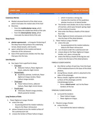 LOWER LIMB LDCUCOM: 1ST YEAR MED
SNELL’S CLINICAL ANATOMY 10TH ED. BY REGIONS CREDITS: PULIDO, ZARTIGA , GILLAMAC, ARITRANGCO, CALAMBA
Cutaneous Nerves
● Medial calcaneal branch of the tibial nerve,
which innervates the medial side of the heel
● Branches
○ from the medial plantar nerve, which
innervates the medial two-thirds of the sole
○ from the lateral plantar nerve, which
innervate the lateral third of the sole
Deep Fascia
● plantar aponeurosis - a triangular thickening of
the deep fascia that protects the underlying
nerves, blood vessels, and muscles
● apex is attached to the medial and lateral
tubercles of the calcaneum.
● base of the aponeurosis divides into five slips
that pass into the toes.
Sole Muscles
● four layers from superficial to deep.
○ First layer:
■ Abductor hallucis, flexor digitorum
brevis, abductor digiti minimi
○ Second layer:
■ Quadratus plantae, lumbricals, flexor
digitorum longus tendon, flexor
hallucis longus tendon
○ Third layer:
■ Flexor hallucis brevis, adductor
hallucis, flexor digiti minimi brevis
○ Fourth layer:
■ Interossei, fibularis longus tendon,
tibialis posterior tendon
Long Tendons of Sole:
1. Flexor Digitorum Longus Tendon
● enters the sole:
○ by passing behind the medial malleolus
deep to the flexor retinaculum
● passes forward across the medial surface of
the sustentaculum tali
● crosses the tendon of flexor hallucis longus
○ which it receives a strong slip.
○ receives the insertion of the quadratus
plantae muscle on its lateral border
● The tendon next divides into its four tendons
of insertion, which pass forward: giving origin
to the lumbrical muscles
● then enter the fibrous sheaths of the lateral
four toes
● flexor digitorum brevis and passes on to insert
into the base of the distal phalanx
2. Flexor Hallucis Longus Tendon
● enters the sole
○ by passing behind the medial malleolus
deep to the flexor retinaculum
● runs forward under the sustentaculum tali
● crosses deep to the flexor digitorum longus
tendon, w/c gives a strong slip
● enters the fibrous sheath of the big toe and
inserts into the base of the distal phalanx.
FIBROUS FLEXOR SHEATHS
● the inferior surface of each toe, from the head
of the metatarsal bone to the base of the distal
phalanx,
● strong fibrous sheath, which is attached to the
sides of the phalanges
● fibrous sheath, together with the inferior
surfaces of the phalanges and the
interphalangeal joints,
○ forms a blind tunnel - w/c lie the flexor
tendons of the toe
SYNOVIAL FLEXOR SHEATHS
● surround the tendons:
○ flexor hallucis longus
○ flexor digitorum longus
3. Fibularis Longus Tendon
● enters the foo:
○ from behind the lateral malleolus
 