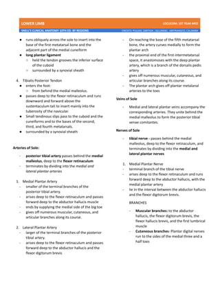 LOWER LIMB LDCUCOM: 1ST YEAR MED
SNELL’S CLINICAL ANATOMY 10TH ED. BY REGIONS CREDITS: PULIDO, ZARTIGA , GILLAMAC, ARITRANGCO, CALAMBA
● runs obliquely across the sole to insert into the
base of the first metatarsal bone and the
adjacent part of the medial cuneiform
● long plantar ligament
○ held the tendon grooves the inferior surface
of the cuboid
○ surrounded by a synovial sheath
4. Tibialis Posterior Tendon
● enters the foot:
○ from behind the medial malleolus.
● passes deep to the flexor retinaculum and runs
downward and forward above the
sustentaculum tali to insert mainly into the
tuberosity of the navicular.
● Small tendinous slips pass to the cuboid and the
cuneiforms and to the bases of the second,
third, and fourth metatarsals.
● surrounded by a synovial sheath
Arteries of Sole:
- posterior tibial artery passes behind the medial
malleolus, deep to the flexor retinaculum
- terminates by dividing into the medial and
lateral plantar arteries
1. Medial Plantar Artery
- smaller of the terminal branches of the
posterior tibial artery.
- arises deep to the flexor retinaculum and passes
forward deep to the abductor hallucis muscle
- ends by supplying the medial side of the big toe
- gives off numerous muscular, cutaneous, and
articular branches along its course.
2. Lateral Plantar Artery
- larger of the terminal branches of the posterior
tibial artery.
- arises deep to the flexor retinaculum and passes
forward deep to the abductor hallucis and the
flexor digitorum brevis
- On reaching the base of the fifth metatarsal
bone, the artery curves medially to form the
plantar arch
- the proximal end of the first intermetatarsal
space, it anastomoses with the deep plantar
artery, which is a branch of the dorsalis pedis
artery
- gives off numerous muscular, cutaneous, and
articular branches along its course.
- The plantar arch gives off plantar metalanal
arteries to the toes
Veins of Sole
- Medial and lateral plantar veins accompany the
corresponding arteries. They unite behind the
medial malleolus to form the posterior tibial
venae comitantes.
Nerves of Sole
- tibial nerve - passes behind the medial
malleolus, deep to the flexor retinaculum, and
terminates by dividIng into the medial and
lateral plantar nerves
1. Medial Plantar Nerve
- terminal branch of the tibial nerve
- arises deep to the flexor retinaculum and runs
forward deep to the abductor hallucis, with the
medial plantar artery
- lie In the interval between the abductor hallucis
and the flexor digitorum brevis.
BRANCHES
- Muscular branches: to the abductor
hallucis, the flexor digitorum brevis, the
flexor hallucis brevis, and the first lumbrical
muscle
- Cutaneous branches: Plantar digital nerves
run to the sides of the medial three and a
half toes
 