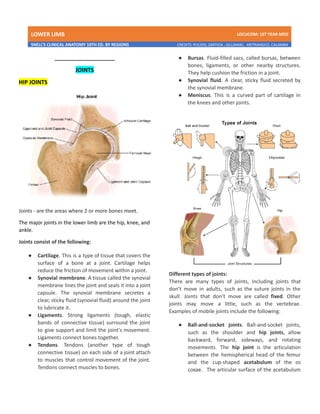 LOWER LIMB LDCUCOM: 1ST YEAR MED
SNELL’S CLINICAL ANATOMY 10TH ED. BY REGIONS CREDITS: PULIDO, ZARTIGA , GILLAMAC, ARITRANGCO, CALAMBA
_____________________
JOINTS
HIP JOINTS
Joints - are the areas where 2 or more bones meet.
The major joints in the lower limb are the hip, knee, and
ankle.
Joints consist of the following:
● Cartilage. This is a type of tissue that covers the
surface of a bone at a joint. Cartilage helps
reduce the friction of movement within a joint.
● Synovial membrane. A tissue called the synovial
membrane lines the joint and seals it into a joint
capsule. The synovial membrane secretes a
clear, sticky fluid (synovial fluid) around the joint
to lubricate it.
● Ligaments. Strong ligaments (tough, elastic
bands of connective tissue) surround the joint
to give support and limit the joint's movement.
Ligaments connect bones together.
● Tendons. Tendons (another type of tough
connective tissue) on each side of a joint attach
to muscles that control movement of the joint.
Tendons connect muscles to bones.
● Bursas. Fluid-filled sacs, called bursas, between
bones, ligaments, or other nearby structures.
They help cushion the friction in a joint.
● Synovial fluid. A clear, sticky fluid secreted by
the synovial membrane.
● Meniscus. This is a curved part of cartilage in
the knees and other joints.
Different types of joints:
There are many types of joints, including joints that
don’t move in adults, such as the suture joints in the
skull. Joints that don’t move are called fixed. Other
joints may move a little, such as the vertebrae.
Examples of mobile joints include the following:
● Ball-and-socket joints. Ball-and-socket joints,
such as the shoulder and hip joints, allow
backward, forward, sideways, and rotating
movements. The hip joint is the articulation
between the hemispherical head of the femur
and the cup-shaped acetabulum of the os
coxae. The articular surface of the acetabulum
 