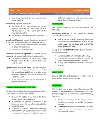 LOWER LIMB LDCUCOM: 1ST YEAR MED
SNELL’S CLINICAL ANATOMY 10TH ED. BY REGIONS CREDITS: PULIDO, ZARTIGA , GILLAMAC, ARITRANGCO, CALAMBA
● This strong ligament prevents overextension
during standing.
Pubofemoral ligament is triangular.
● The base of the ligament attaches to the
superior ramus of the pubis, and the apex
attaches below to the lower part of the
intertrochanteric line.
● This ligament limits extension and abduction.
Ischiofemoral ligament is spiral shaped and is attached
to the body of the ischium near the acetabular margin.
● The fibers pass upward and laterally and attach
to the greater trochanter.
● This ligament limits extension.
Transverse acetabular ligament is formed by the
acetabular labrum as it bridges the acetabular notch.
● The ligament converts the notch into a tunnel
through which the blood vessels and nerves
enter the joint.
Ligament of the head of the femur is flat and triangular.
● It attaches by its apex to the pit on the head of
the femur (fovea capitis) and by its base to the
transverse ligament and the margins of the
acetabular notch.
● It lies within the joint and is ensheathed by
synovial membrane.
SYNOVIAL MEMBRANE OF THE HIP JOINT
The synovial membrane lines the capsule and attaches
to the margins of the articular surfaces.
● It covers the portion of the neck of the femur
that lies within the joint capsule.
● It ensheaths the ligament of the head of the
femur and covers the pad of fat contained in the
acetabular fossa.
● A pouch of synovial membrane frequently
protrudes through a gap in the anterior wall of
the capsule, between the pubofemoral and
iliofemoral ligaments, and forms the psoas
bursa deep to the psoas tendon.
BLOOD SUPPLY
The arteries supplying the hip joint include the
following:
Retinacular branches of the medial and lateral
circumflex femoral arteries .
● The retinacular arteries, especially those from
the medial circumflex femoral artery, are the
major supply to the head and neck of the
femur and the hip joint.
Artery to the head of the femur (acetabular branch of
the obturator artery).
● variably sized branch of the obturator artery
● It traverses the ligament of the head of the
femur and supplies the head of the femur
● It may form anastomoses with the retinacular
arteries.
NERVE SUPPLY
Femoral, obturator, and sciatic nerves and the nerve to
the quadratus femoris supply the area.
MOVEMENTS
The hip joint has a wide range of movements. The
strength of the joint depends largely on the shape of the
bones taking part in the articulation and on the strong
ligaments.
● Flexion is performed by the iliopsoas, rectus
femoris, and sartorius and also by the adductor
muscles.
● Extension (a backward movement of the flexed
thigh) is performed by the gluteus maximus and
the hamstring muscles.
 