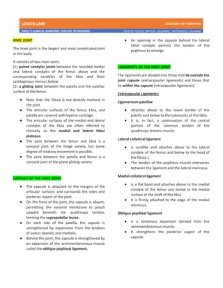 LOWER LIMB LDCUCOM: 1ST YEAR MED
SNELL’S CLINICAL ANATOMY 10TH ED. BY REGIONS CREDITS: PULIDO, ZARTIGA , GILLAMAC, ARITRANGCO, CALAMBA
KNEE JOINT
The knee joint is the largest and most complicated joint
in the body.
It consists of two main parts:
(1) paired condylar joints between the rounded medial
and lateral condyles of the femur above and the
corresponding condyles of the tibia and their
cartilaginous menisci below.
(2) a gliding joint between the patella and the patellar
surface of the femur.
● Note that the fibula is not directly involved in
the joint.
● The articular surfaces of the femur, tibia, and
patella are covered with hyaline cartilage.
● The articular surfaces of the medial and lateral
condyles of the tibia are often referred to
clinically as the medial and lateral tibial
plateaus.
● The joint between the femur and tibia is a
synovial joint of the hinge variety, but some
degree of rotatory movement is possible.
● The joint between the patella and femur is a
synovial joint of the plane gliding variety.
CAPSULE OF THE KNEE JOINT
● The capsule is attached to the margins of the
articular surfaces and surrounds the sides and
posterior aspect of the joint.
● On the front of the joint, the capsule is absent,
permitting the synovial membrane to pouch
upward beneath the quadriceps tendon,
forming the suprapatellar bursa.
● On each side of the patella, the capsule is
strengthened by expansions from the tendons
of vastus lateralis and medialis.
● Behind the joint, the capsule is strengthened by
an expansion of the semimembranosus muscle
called the oblique popliteal ligament.
● An opening in the capsule behind the lateral
tibial condyle permits the tendon of the
popliteus to emerge.
LIGAMENTS OF THE KNEE JOINT
The ligaments are divided into those that lie outside the
joint capsule (extracapsular ligaments) and those that
lie within the capsule (intracapsular ligaments).
Extracapsular Ligaments:
Ligamentum patellae
● attaches above to the lower border of the
patella and below to the tuberosity of the tibia.
● It is, in fact, a continuation of the central
portion of the common tendon of the
quadriceps femoris muscle.
Lateral collateral ligament
● is cordlike and attaches above to the lateral
condyle of the femur and below to the head of
the fibula.).
● The tendon of the popliteus muscle intervenes
between the ligament and the lateral meniscus.
Medial collateral ligament
● is a flat band and attaches above to the medial
condyle of the femur and below to the medial
surface of the shaft of the tibia.
● It is firmly attached to the edge of the medial
meniscus.
Oblique popliteal ligament
● is a tendinous expansion derived from the
semimembranosus muscle.
● It strengthens the posterior aspect of the
capsule.
 