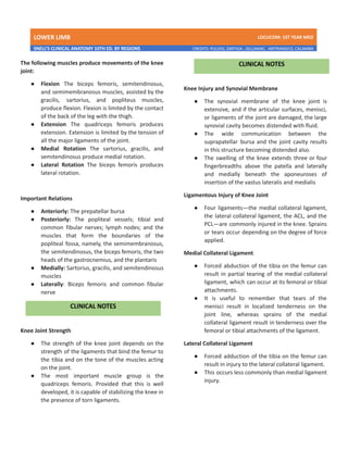 LOWER LIMB LDCUCOM: 1ST YEAR MED
SNELL’S CLINICAL ANATOMY 10TH ED. BY REGIONS CREDITS: PULIDO, ZARTIGA , GILLAMAC, ARITRANGCO, CALAMBA
The following muscles produce movements of the knee
joint:
● Flexion The biceps femoris, semitendinosus,
and semimembranosus muscles, assisted by the
gracilis, sartorius, and popliteus muscles,
produce flexion. Flexion is limited by the contact
of the back of the leg with the thigh.
● Extension The quadriceps femoris produces
extension. Extension is limited by the tension of
all the major ligaments of the joint.
● Medial Rotation The sartorius, gracilis, and
semitendinosus produce medial rotation.
● Lateral Rotation The biceps femoris produces
lateral rotation.
Important Relations
● Anteriorly: The prepatellar bursa
● Posteriorly: The popliteal vessels; tibial and
common fibular nerves; lymph nodes; and the
muscles that form the boundaries of the
popliteal fossa, namely, the semimembranosus,
the semitendinosus, the biceps femoris, the two
heads of the gastrocnemius, and the plantaris
● Medially: Sartorius, gracilis, and semitendinosus
muscles
● Laterally: Biceps femoris and common fibular
nerve
Knee Joint Strength
● The strength of the knee joint depends on the
strength of the ligaments that bind the femur to
the tibia and on the tone of the muscles acting
on the joint.
● The most important muscle group is the
quadriceps femoris. Provided that this is well
developed, it is capable of stabilizing the knee in
the presence of torn ligaments.
Knee Injury and Synovial Membrane
● The synovial membrane of the knee joint is
extensive, and if the articular surfaces, menisci,
or ligaments of the joint are damaged, the large
synovial cavity becomes distended with fluid.
● The wide communication between the
suprapatellar bursa and the joint cavity results
in this structure becoming distended also.
● The swelling of the knee extends three or four
fingerbreadths above the patella and laterally
and medially beneath the aponeuroses of
insertion of the vastus lateralis and medialis
Ligamentous Injury of Knee Joint
● Four ligaments—the medial collateral ligament,
the lateral collateral ligament, the ACL, and the
PCL—are commonly injured in the knee. Sprains
or tears occur depending on the degree of force
applied.
Medial Collateral Ligament
● Forced abduction of the tibia on the femur can
result in partial tearing of the medial collateral
ligament, which can occur at its femoral or tibial
attachments.
● It is useful to remember that tears of the
menisci result in localized tenderness on the
joint line, whereas sprains of the medial
collateral ligament result in tenderness over the
femoral or tibial attachments of the ligament.
Lateral Collateral Ligament
● Forced adduction of the tibia on the femur can
result in injury to the lateral collateral ligament.
● This occurs less commonly than medial ligament
injury.
 