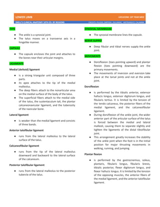 LOWER LIMB LDCUCOM: 1ST YEAR MED
SNELL’S CLINICAL ANATOMY 10TH ED. BY REGIONS CREDITS: PULIDO, ZARTIGA , GILLAMAC, ARITRANGCO, CALAMBA
TYPE
● The ankle is a synovial joint.
● The talus moves on a transverse axis in a
hingelike manner.
CAPSULE
● The capsule encloses the joint and attaches to
the bones near their articular margins.
LIGAMENTS
Medial (deltoid) ligament
● is a strong triangular unit composed of three
parts.
● its apex attaches to the tip of the medial
malleolus.
● The deep fibers attach to the nonarticular area
on the medial surface of the body of the talus.
● The superficial fibers attach to the medial side
of the talus, the sustentaculum tali, the plantar
calcaneonavicular ligament, and the tuberosity
of the navicular bone.
Lateral ligament
● is weaker than the medial ligament and consists
of three bands.
Anterior talofibular ligament
● runs from the lateral malleolus to the lateral
surface of the talus.
Calcaneofibular ligament
● runs from the tip of the lateral malleolus
downward and backward to the lateral surface
of the calcaneum.
Posterior talofibular ligament
● runs from the lateral malleolus to the posterior
tubercle of the talus.
SYNOVIAL MEMBRANE
● The synovial membrane lines the capsule.
NERVE SUPPLY
● Deep fibular and tibial nerves supply the ankle
joint.
MOVEMENTS
● Dorsiflexion (toes pointing upward) and plantar
flexion (toes pointing downward) are the
primary movements.
● The movements of inversion and eversion take
place at the tarsal joints and not at the ankle
joint.
Dorsiflexion
● is performed by the tibialis anterior, extensor
hallucis longus, extensor digitorum longus, and
fibularis tertius. It is limited by the tension of
the tendo calcaneus, the posterior fibers of the
medial ligament, and the calcaneofibular
ligament.
● During dorsiflexion of the ankle joint, the wider
anterior part of the articular surface of the talus
is forced between the medial and lateral
malleoli, causing them to separate slightly and
tighten the ligaments of the distal tibiofibular
joint.
● This arrangement greatly increases the stability
of the ankle joint when the foot is in the initial
position for major thrusting movements in
walking, running, and jumping.
Plantar flexion
● is performed by the gastrocnemius, soleus,
plantaris, fibularis longus, fibularis brevis,
tibialis posterior, flexor digitorum longus, and
flexor hallucis longus. It is limited by the tension
of the opposing muscles, the anterior fibers of
the medial ligament, and the anterior talofibular
ligament.
 