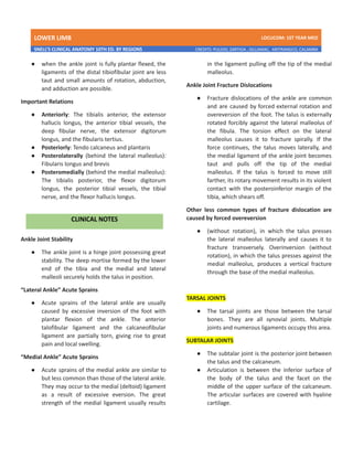 LOWER LIMB LDCUCOM: 1ST YEAR MED
SNELL’S CLINICAL ANATOMY 10TH ED. BY REGIONS CREDITS: PULIDO, ZARTIGA , GILLAMAC, ARITRANGCO, CALAMBA
● when the ankle joint is fully plantar flexed, the
ligaments of the distal tibiofibular joint are less
taut and small amounts of rotation, abduction,
and adduction are possible.
Important Relations
● Anteriorly: The tibialis anterior, the extensor
hallucis longus, the anterior tibial vessels, the
deep fibular nerve, the extensor digitorum
longus, and the fibularis tertius.
● Posteriorly: Tendo calcaneus and plantaris
● Posterolaterally (behind the lateral malleolus):
Fibularis longus and brevis
● Posteromedially (behind the medial malleolus):
The tibialis posterior, the flexor digitorum
longus, the posterior tibial vessels, the tibial
nerve, and the flexor hallucis longus.
Ankle Joint Stability
● The ankle joint is a hinge joint possessing great
stability. The deep mortise formed by the lower
end of the tibia and the medial and lateral
malleoli securely holds the talus in position.
“Lateral Ankle” Acute Sprains
● Acute sprains of the lateral ankle are usually
caused by excessive inversion of the foot with
plantar flexion of the ankle. The anterior
talofibular ligament and the calcaneofibular
ligament are partially torn, giving rise to great
pain and local swelling.
“Medial Ankle” Acute Sprains
● Acute sprains of the medial ankle are similar to
but less common than those of the lateral ankle.
They may occur to the medial (deltoid) ligament
as a result of excessive eversion. The great
strength of the medial ligament usually results
in the ligament pulling off the tip of the medial
malleolus.
Ankle Joint Fracture Dislocations
● Fracture dislocations of the ankle are common
and are caused by forced external rotation and
overeversion of the foot. The talus is externally
rotated forcibly against the lateral malleolus of
the fibula. The torsion effect on the lateral
malleolus causes it to fracture spirally. If the
force continues, the talus moves laterally, and
the medial ligament of the ankle joint becomes
taut and pulls off the tip of the medial
malleolus. If the talus is forced to move still
farther, its rotary movement results in its violent
contact with the posteroinferior margin of the
tibia, which shears off.
Other less common types of fracture dislocation are
caused by forced overeversion
● (without rotation), in which the talus presses
the lateral malleolus laterally and causes it to
fracture transversely. Overinversion (without
rotation), in which the talus presses against the
medial malleolus, produces a vertical fracture
through the base of the medial malleolus.
TARSAL JOINTS
● The tarsal joints are those between the tarsal
bones. They are all synovial joints. Multiple
joints and numerous ligaments occupy this area.
SUBTALAR JOINTS
● The subtalar joint is the posterior joint between
the talus and the calcaneum.
● Articulation is between the inferior surface of
the body of the talus and the facet on the
middle of the upper surface of the calcaneum.
The articular surfaces are covered with hyaline
cartilage.
 