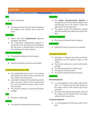 LOWER LIMB LDCUCOM: 1ST YEAR MED
SNELL’S CLINICAL ANATOMY 10TH ED. BY REGIONS CREDITS: PULIDO, ZARTIGA , GILLAMAC, ARITRANGCO, CALAMBA
TYPE
● This is a plane joint.
CAPSULE
● The capsule encloses the joint and is attached to
the margins of the articular areas of the two
bones.
LIGAMENTS
● Medial and lateral (talocalcaneal) ligaments
strengthen the capsule.
● The interosseous (talocalcaneal) ligament is
strong and is the main bond of union between
the two bones. It attaches above to the sulcus
tali and below to the sulcus calcanei.
SYNOVIAL MEMBRANE
● The synovial membrane lines the capsule.
MOVEMENTS
● Gliding and rotatory movements are possible.
TALOCALCANEONAVICULAR JOINT
● The talocalcaneonavicular joint is the anterior
joint between the talus and the calcaneum and
also involves the navicular bone.
● Articulation is between the rounded head of the
talus, the upper surface of the sustentaculum
tali, and the posterior concave surface of the
navicular bone.
● The articular surfaces are covered with hyaline
cartilage.
TYPE
● The joint is a plane type.
CAPSULE
● The capsule incompletely encloses the joint.
LIGAMENTS
● The plantar calcaneonavicular ligament is
strong and runs from the anterior margin of the
sustentaculum tali to the inferior surface and
tuberosity of the navicular bone.
● The superior surface of the ligament is covered
with fibrocartilage and supports the head of the
talus.
SYNOVIAL MEMBRANE
● The synovial membrane lines the capsule.
MOVEMENTS
● Gliding and rotatory movements are possible.
CALCANEOCUBOID JOINT
● Articulation is between the anterior end of the
calcaneum and the posterior surface of the
cuboid.
● The articular surfaces are covered with hyaline
cartilage.
● The calcaneocuboid joint is a plane type.
● The capsule encloses the joint.
● The synovial membrane lines the capsule.
LIGAMENTS
Bifurcated ligament
● is a strong ligament on the upper surface of the
joint. It is Y shaped, and the stem attaches to
the upper surface of the anterior part of the
calcaneum.
● the lateral limb attaches to the upper surface of
the cuboid and the medial limb to the upper
surface of the navicular bone.
Long plantar ligament
● is a strong ligament on the lower surface of the
joint.
 