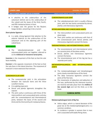 LOWER LIMB LDCUCOM: 1ST YEAR MED
SNELL’S CLINICAL ANATOMY 10TH ED. BY REGIONS CREDITS: PULIDO, ZARTIGA , GILLAMAC, ARITRANGCO, CALAMBA
● It attaches to the undersurface of the
calcaneum behind and to the undersurface of
the cuboid and the bases of the third, fourth,
and fifth metatarsal bones in front.
● It bridges over the groove for the fibularis
longus tendon, converting it into a tunnel.
Short plantar ligament
● is a wide, strong ligament that attaches to the
anterior tubercle on the undersurface of the
calcaneum and to the adjoining part of the
cuboid bone.
MOVEMENTS
● The talocalcaneonavicular and the
calcaneocuboid joints are together referred to
as the midtarsal or transverse tarsal joints.
Inversion is the movement of the foot so that the sole
faces medially.
Eversion is the opposite movement of the foot so that
the sole faces in the lateral direction. The movement of
inversion is more extensive than eversion.
CUNEONAVICULAR JOINT
● The cuneonavicular joint is the articulation
between the navicular bone and the three
cuneiform bones.
● It is a gliding-type joint.
● Dorsal and plantar ligaments strengthen the
capsule.
● The joint cavity is continuous with those of the
intercuneiform and cuneocuboid joints and also
with the cuneometatarsal and intermetatarsal
joints, between the bases of the second and
third and the third and fourth metatarsal bones.
CUBOIDEONAVICULAR JOINT
● The cuboideonavicular joint is usually a fibrous
joint, with the two bones connected by dorsal,
plantar, and interosseous ligaments.
INTERCUNEIFORM AND CUNEOCUBOID JOINTS
● The intercuneiform and cuneocuboid joints are
plane types.
● Their joint cavities are continuous with that of
the cuneonavicular joint. Dorsal, plantar, and
interosseous ligaments connect the bones.
TARSOMETATARSAL AND INTERMETATARSAL JOINTS
● The tarsometatarsal and intermetatarsal joints
are synovial joints of the plane variety.
● Dorsal, plantar, and interosseous ligaments
connect the bones.
● The tarsometatarsal joint of the big toe has a
separate joint cavity.
METATARSOPHALANGEAL AND INTERPHALANGEAL
JOINTS
● The metatarsophalangeal and interphalangeal
joints closely resemble those of the hand.
● The deep transverse ligaments connect the
joints of the five toes.
● The movements of abduction and adduction of
the toes, performed by the interossei muscles,
are minimal and take place from the midline of
the second digit and not the third, as in the
hand.
Metatarsophalangeal Joint of Big Toe
● Hallux valgus, which is a lateral deviation of the
great toe at the metatarsophalangeal joint, is a
common condition.
● Its incidence is greater in women than in men
and is associated with badly fitting shoes.
 