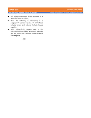 LOWER LIMB LDCUCOM: 1ST YEAR MED
SNELL’S CLINICAL ANATOMY 10TH ED. BY REGIONS CREDITS: PULIDO, ZARTIGA , GILLAMAC, ARITRANGCO, CALAMBA
● It is often accompanied by the presence of a
short first metatarsal bone.
● Once the deformity is established, it is
progressively worsened by the pull of the flexor
hallucis longus and extensor hallucis longus
muscles.
● Later, osteoarthritic changes occur in the
metatarsophalangeal joint, which then becomes
stiff and painful; the condition is then known as
hallux rigidus.
-END-
 