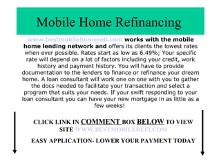 Mobile Home Refinancing  www.bestmobilehomerefi.com  works with the mobile home lending network and  offers its clients the lowest rates when ever possible. Rates start as low as 6.49%; Your specific rate will depend on a lot of factors including your credit, work history and payment history. You will have to provide documentation to the lenders to finance or refinance your dream home. A loan consultant will work one on one with you to gather the docs needed to facilitate your transaction and select a program that suits your needs. If your swift responding to your loan consultant you can have your new mortgage in as little as a few weeks!  CLICK LINK IN  COMMENT  BOX  BELOW  TO VIEW SITE  WWW.BESTMOBILEREFI.COM EASY APPLICATION- LOWER YOUR PAYMENT TODAY 