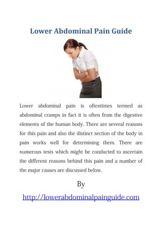 Lower Abdominal Pain Guide 
Lower abdominal pain is oftentimes termed as
abdominal cramps in fact it is often from the digestive
elements of the human body. There are several reasons
for this pain and also the distinct section of the body in
pain works well for determining them. There are
numerous tests which might be conducted to ascertain
the different reasons behind this pain and a number of
the major causes are discussed below.
By
http://lowerabdominalpainguide.com
 