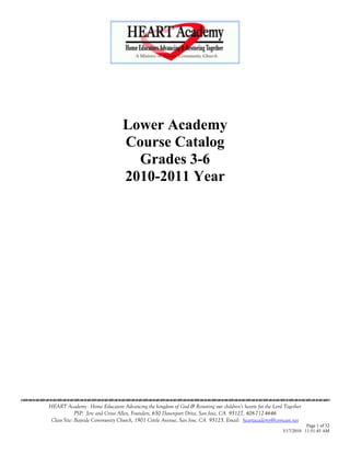 Lower Academy
                                       Course Catalog
                                         Grades 3-6
                                       2010-2011 Year




                                    

      HEART Academy - Home Educators Advancing the kingdom of God & Restoring our children’s hearts for the Lord Together
                   PSP: Jere and Crissi Allen, Founders, 650 Davenport Drive, San Jose, CA 95127, 408-712-4646
       Class Site: Bayside Community Church, 1901 Cottle Avenue, San Jose, CA 95125, Email: heartacademy@comcast.net
                                                                                                                           Page 1 of 32
                                                                                                                3/17/2010 11:51:45 AM
 