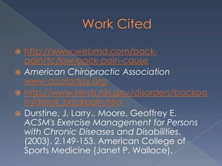 Work Citedhttp://www.webmd.com/back-pain/tc/low-back-pain-causeAmerican Chiropractic Association www.acatoday.orghttp://www.ninds.nih.gov/disorders/backpain/detail_backpain.htmDurstine, J. Larry., Moore, Geoffrey E. ACSM's Exercise Management for Persons with Chronic Diseases and Disabilities. (2003). 2.149-153. American College of Sports Medicine (Janet P. Wallace).