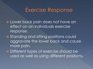 Exercise ResponseLower back pain does not have an effect on an individuals exercise response.  Standing and sitting positions could aggravate the lower back and cause more pain.Different types of exercise should be used as well as using different positions.