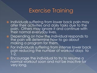 Exercise TrainingIndividuals suffering from lower back pain may alter their activities and daily tasks due to the pain.  Others may ignore it and continue with their normal everyday lives.Depending on how the individual responds to the pain will determine how to go about making a program for them.For individuals suffering from intense lower back pain reducing the number of workout days  to 1-2.  Encourage the individual to try to resume a normal workout soon and not be inactive for very long.