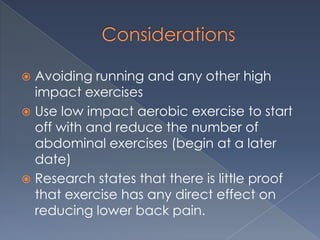 ConsiderationsAvoiding running and any other high impact exercisesUse low impact aerobic exercise to start off with and reduce the number of abdominal exercises (begin at a later date)Research states that there is little proof that exercise has any direct effect on reducing lower back pain.