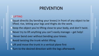 PREVENTION
LIFTING
¶Squat directly (by bending your knees) in front of any object to be
lifted; rise, letting your legs and thighs do the work.
¶Keep the object you’re lifting close to your body, and don’t twist.
¶Never try to lift anything you can’t easily manage – get help!
¶ Never bend over without bending your knees.
¶Avoid twisting the trunk whilst lifting
¶Lift and move the trunk in a vertical plane first
¶Turn to the desired direction with the legs afterwards
 