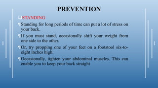 PREVENTION
STANDING
¶Standing for long periods of time can put a lot of stress on
your back.
¶If you must stand, occasionally shift your weight from
one side to the other.
¶Or, try propping one of your feet on a footstool six-to-
eight inches high.
¶Occasionally, tighten your abdominal muscles. This can
enable you to keep your back straight
 